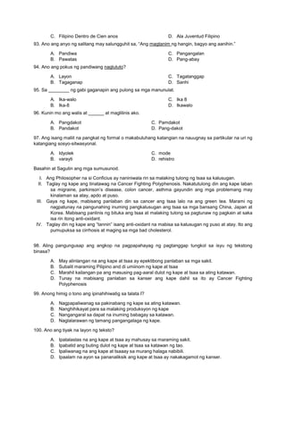 C. Filipino Dentro de Cien anos D. Ala Juventud Filipino
93. Ano ang anyo ng salitang may salungguhit sa, “Ang magtanim ng hangin, bagyo ang aanihin.”
A. Pandiwa
B. Pawatas
C. Pangangalan
D. Pang-abay
94. Ano ang pokus ng pandiwang nagluluto?
A. Layon
B. Tagaganap
C. Tagatanggap
D. Sanhi
95. Sa ________ ng gabi gaganapin ang pulong sa mga manunulat.
A. Ika-walo
B. Ika-8
C. Ika 8
D. Ikawalo
96. Kunin mo ang walis at ______ at maglilinis ako.
A. Pangdakot C. Pamdakot
B. Pandakot D. Pang-dakot
97. Ang isang maliit na pangkat ng formal o makabuluhang katangian na nauugnay sa partikular na uri ng
katangiang sosyo-sitwasyonal.
A. Idyolek C. mode
B. varayti D. rehistro
Basahin at Sagutin ang mga sumusunod.
I. Ang Philosopher na si Conficius ay naniniwala rin sa malaking tulong ng tsaa sa kalusugan.
II. Taglay ng kape ang tinatawag na Cancer Fighting Polyphenosis. Nakatutulong din ang kape laban
sa migraine, parkinson’s disease, colon cancer, asthma gayundin ang mga problemang may
kinalaman sa atay, apdo at puso.
III. Gaya ng kape, mabisang panlaban din sa cancer ang tsaa lalo na ang green tea. Marami ng
nagpatunay na pangunahing inuming pangkalusugan ang tsaa sa mga bansang China, Japan at
Korea. Mabisang panlinis ng bituka ang tsaa at malaking tulong sa pagtunaw ng pagkain at saka
isa rin itong anti-oxidant.
IV. Taglay din ng kape ang “tannin” isang anti-oxidant na mabisa sa kalusugan ng puso at atay. Ito ang
pumupuksa sa cirrhosis at maging sa mga bad cholesterol.
98. Aling pangungusap ang angkop na pagpapahayag ng pagtanggap tungkol sa isyu ng tekstong
binasa?
A. May alinlangan na ang kape at tsaa ay epektibong panlaban sa mga sakit.
B. Subalit maraming Pilipino and di umiinom ng kape at tsaa
C. Marahil kailangan pa ang masusing pag-aaral dulot ng kape at tsaa sa ating katawan.
D. Tunay na mabisang panlaban sa kanser ang kape dahil sa ito ay Cancer Fighting
Polyphenosis
99. Anong himig o tono ang ipinahihiwatig sa talata I?
A. Nagpapaliwanag sa pakinabang ng kape sa ating katawan.
B. Nanghihikayat para sa malaking produksyon ng kape
C. Nangangaral sa dapat na inuming babagay sa katawan.
D. Naglalarawan ng tamang pangangalaga ng kape.
100. Ano ang tiyak na layon ng teksto?
A. Ipatalastas na ang kape at tsaa ay mahusay sa maraming sakit.
B. Ipabatid ang buting dulot ng kape at tsaa sa katawan ng tao.
C. Ipaliwanag na ang kape at tsaaay sa murang halaga nabibili.
D. Ipaalam na ayon sa pananaliksik ang kape at tsaa ay nakakagamot ng kanser.
 
