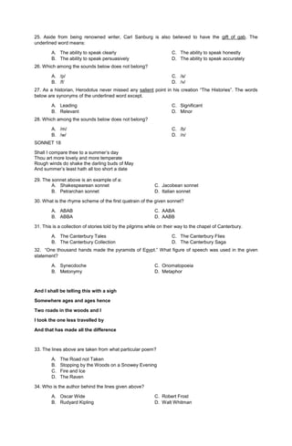 25. Aside from being renowned writer, Carl Sanburg is also believed to have the gift of gab. The
underlined word means:
A. The ability to speak clearly
B. The ability to speak persuasively
C. The ability to speak honestly
D. The ability to speak accurately
26. Which among the sounds below does not belong?
A. /p/
B. /f/
C. /s/
D. /v/
27. As a historian, Herodotus never missed any salient point in his creation “The Histories”. The words
below are synonyms of the underlined word except.
A. Leading
B. Relevant
C. Significant
D. Minor
28. Which among the sounds below does not belong?
A. /m/
B. /w/
C. /b/
D. /n/
SONNET 18
Shall I compare thee to a summer’s day
Thou art more lovely and more temperate
Rough winds do shake the darling buds of May
And summer’s least hath all too short a date
29. The sonnet above is an example of a:
A. Shakespearean sonnet C. Jacobean sonnet
B. Petrarchan sonnet D. Italian sonnet
30. What is the rhyme scheme of the first quatrain of the given sonnet?
A. ABAB C. AABA
B. ABBA D. AABB
31. This is a collection of stories told by the pilgrims while on their way to the chapel of Canterbury.
A. The Canterbury Tales
B. The Canterbury Collection
C. The Canterbury Flies
D. The Canterbury Saga
32. “One thousand hands made the pyramids of Egypt.” What figure of speech was used in the given
statement?
A. Synecdoche C. Onomatopoeia
B. Metonymy D. Metaphor
And I shall be telling this with a sigh
Somewhere ages and ages hence
Two roads in the woods and I
I took the one less travelled by
And that has made all the difference
33. The lines above are taken from what particular poem?
A. The Road not Taken
B. Stopping by the Woods on a Snowey Evening
C. Fire and Ice
D. The Raven
34. Who is the author behind the lines given above?
A. Oscar Wide C. Robert Frost
B. Rudyard Kipling D. Walt Whitman
 