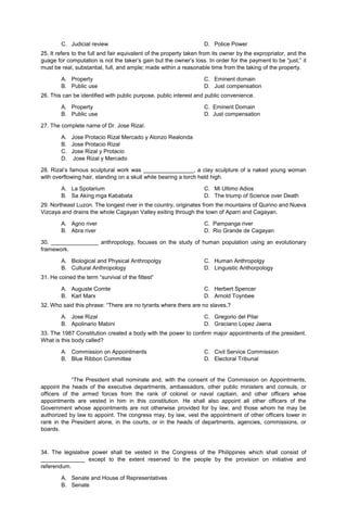 C. Judicial review D. Police Power
25. It refers to the full and fair equivalent of the property taken from its owner by the expropriator, and the
guage for computation is not the taker’s gain but the owner’s loss. In order for the payment to be “just,” it
must be real, substantial, full, and ample; made within a reasonable time from the taking of the property.
A. Property
B. Public use
C. Eminent domain
D. Just compensation
26. This can be identified with public purpose, public interest and public convenience.
A. Property C. Eminent Domain
B. Public use D. Just compensation
27. The complete name of Dr. Jose Rizal.
A. Jose Protacio Rizal Mercado y Alonzo Realonda
B. Jose Protacio Rizal
C. Jose Rizal y Protacio
D. Jose Rizal y Mercado
28. Rizal’s famous sculptural work was ________________, a clay sculpture of a naked young woman
with overflowing hair, standing on a skull while bearing a torch held high.
A. La Spolarium
B. Sa Aking mga Kababata
C. Mi Ultimo Adios
D. The triump of Science over Death
29. Northeast Luzon. The longest river in the country, originates from the mountains of Quirino and Nueva
Vizcaya and drains the whole Cagayan Valley exiting through the town of Aparri and Cagayan.
A. Agno river C. Pampanga river
B. Abra river D. Rio Grande de Cagayan
30. _______________ anthropology, focuses on the study of human population using an evolutionary
framework.
A. Biological and Physical Anthropolgy
B. Cultural Anthropology
C. Human Anthropolgy
D. Linguistic Anthorpology
31. He coined the term “survival of the fittest”
A. Auguste Comte
B. Karl Marx
C. Herbert Spencer
D. Arnold Toynbee
32. Who said this phrase: “There are no tyrants where there are no slaves.?
A. Jose Rizal
B. Apolinario Mabini
C. Gregorio del Pilar
D. Graciano Lopez Jaena
33. The 1987 Constitution created a body with the power to confirm major appointments of the president.
What is this body called?
A. Commission on Appointments
B. Blue Ribbon Committee
C. Civil Service Commission
D. Electoral Tribunal
“The President shall nominate and, with the consent of the Commission on Appointments,
appoint the heads of the executive departments, ambassadors, other public ministers and consuls, or
officers of the armed forces from the rank of colonel or naval captiain, and other officers whse
appointments are vested in him in this constitution. He shall also appoint all other officers of the
Government whose appointments are not otherwise provided for by law, and those whom he may be
authorized by law to appoint. The congress may, by law, vest the appointment of other officers lower in
rank in the President alone, in the courts, or in the heads of departments, agencies, commissions, or
boards.
34. The legislative power shall be vested in the Congress of the Philippines which shall consist of
______________ except to the extent reserved to the people by the provision on initiative and
referendum.
A. Senate and House of Representatives
B. Senate
 