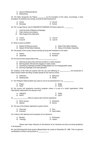 C. House of Representatives
D. Malacañang
35. The State recognizes the Filipino _________ as the foundation of the nation. Accordingly, it shall
strengthen its solidarity and actively promote its total development.
A. Family C. Church
B. Barangay D. School
36. The “La liga Filipina” was A CONCRETE EVIDENCE OF Rizal’s desire for: __________
I. Unite the entire Philippine archipelago
II. Fight violence and injustice
III. Revolt against the Spaniards
A. I and II C. I and IV
B. II and III D. I and III
37. What is mean by SONA?
A. Speech Of Noynoy Aquino
B. Speech Of the Nation Address
C. State of the Nation Address
D. Status of the Nation Assembly
38. The people of this country shows courtesy by living their footwears on the stairs.
A. Italians C. Americans
B. Japanese D. Koreans
39. Pro-environment people believe that _____________________.
A. Opening dumping sites will solve problems in waste disposal
B. Burning plastic will ease the clogging of water canals.
C. Classifying of garbage identifies biodegradable and non-biodegradable waste.
D. Burning of garbage is the best approach
40. Violators of RA 9165 are positive with the use and trafficking of ____________ and sentenced to
lethal injection before the lifting of death penalty for the heinous crimes.
A. Antibiotics C. Marijuana
B. Sleeping pills D. Shabu
41. The Philippine National Bank has used an icon for its advertisement. It is ____________.
A. Pigeon
B. Hawk
C. Eagle
D. Parrot
42. No country will experience economic progress unless it is part of a world organization. What
international organization this saying is true?
A. UNESCO
B. NATO
C. WHO
D. GATT
43. ________________ refers to a group with common aspirations.
A. Ethnic groups C. Aborgines
B. Natives D. Norms
44. The way of the Arabian dignitaries to greet a friend.
A. Hand grip C. Kiss
B. Embrace D. Hand shake
45. It refers to the rightness and wrongness of our decisions.
A. Morality C. Philosophy
B. Theology D. Values
Values exert major influence on the behavior of an individual and serve as broad guidelines
in all situations.
46. Jose Rizal faced the firing squad in Bagumbayan de Luneta on December 30, 1896. This is a genuine
manifestation of Rizal’s strong sense of ____________.
 