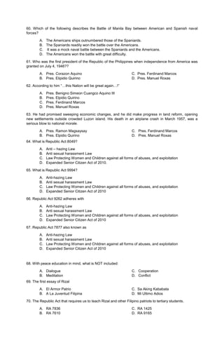 60. Which of the following describes the Battle of Manila Bay between American and Spanish naval
forces?
A. The Americans ships outnumbered those of the Spaniards.
B. The Spaniards readily won the battle over the Americans.
C. It was a mock naval battle between the Spaniards and the Americans.
D. The Americans won the battle with great difficulty.
61. Who was the first president of the Republic of the Philippines when independence from America was
granted on July 4, 1946??
A. Pres. Corazon Aquino C. Pres. Ferdinand Marcos
B. Pres. Elipidio Quirino D. Pres. Manuel Roxas
62. According to him “…this Nation will be great again…!”
A. Pres. Benigno Simeon Cuangco Aquino III
B. Pres. Elpidio Quirino
C. Pres. Ferdinand Marcos
D. Pres. Manuel Roxas
63. He had promised sweeping economic changes, and he did make progress in land reform, opening
new settlements outside crowded Luzon island. His death in an airplane crash in March 1957, was a
serious blow to national morale.
A. Pres. Ramon Magsaysay
B. Pres. Elpidio Quirino
C. Pres. Ferdinand Marcos
D. Pres. Manuel Roxas
64. What is Republic Act 8049?
A. Anti – hazing Law
B. Anti sexual harassment Law
C. Law Protecting Women and Children against all forms of abuses, and exploitation
D. Expanded Senior Citizen Act of 2010.
65. What is Republic Act 9994?
A. Anti-hazing Law
B. Anti sexual harassment Law
C. Law Protecting Women and Children against all forms of abuses, and exploitation
D. Expanded Senior Citizen Act of 2010
66. Republic Act 9262 adheres with
A. Anti-hazing Law
B. Anti sexual harassment Law
C. Law Protecting Women and Children against all forms of abuses, and exploitation
D. Expanded Senior Citizen Act of 2010
67. Republic Act 7877 also known as
A. Anti-hazing Law
B. Anti sexual harassment Law
C. Law Protecting Women and Children against all forms of abuses, and exploitation
D. Expanded Senior Citizen Act of 2010
68. With peace education in mind, what is NOT included:
A. Dialogue
B. Meditation
C. Cooperation
D. Conflict
69. The first essay of Rizal
A. El Armor Patrio C. Sa Aking Kababata
B. A La Juventud Filipina D. Mi Ultimo Adios
70. The Republic Act that requires us to teach Rizal and other Filipino patriots to tertiary students.
A. RA 7836 C. RA 1425
B. RA 7610 D. RA 9165
 