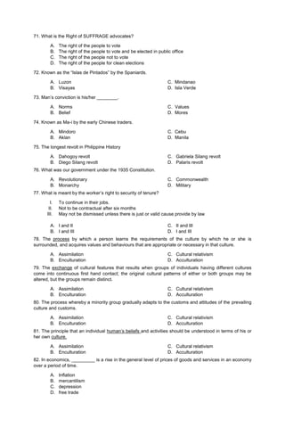 71. What is the Right of SUFFRAGE advocates?
A. The right of the people to vote
B. The right of the people to vote and be elected in public office
C. The right of the people not to vote
D. The right of the people for clean elections
72. Known as the “Islas de Pintados” by the Spaniards.
A. Luzon C. Mindanao
B. Visayas D. Isla Verde
73. Man’s conviction is his/her ________.
A. Norms C. Values
B. Belief D. Mores
74. Known as Ma-i by the early Chinese traders.
A. Mindoro C. Cebu
B. Aklan D. Manila
75. The longest revolt in Philippine History
A. Dahogoy revolt
B. Diego Silang revolt
C. Gabriela Silang revolt
D. Palaris revolt
76. What was our government under the 1935 Constitution.
A. Revolutionary
B. Monarchy
C. Commonwealth
D. Military
77. What is meant by the worker’s right to security of tenure?
I. To continue in their jobs.
II. Not to be contractual after six months
III. May not be dismissed unless there is just or valid cause provide by law
A. I and II
B. I and III
C. II and III
D. I and III
78. The process by which a person learns the requirements of the culture by which he or she is
surrounded, and acquires values and behaviours that are appropriate or necessary in that culture.
A. Assimilation
B. Enculturation
C. Cultural relativism
D. Acculturation
79. The exchange of cultural features that results when groups of individuals having different cultures
come into continuous first hand contact; the original cultural patterns of either or both groups may be
altered, but the groups remain distinct.
A. Assimilation
B. Enculturation
C. Cultural relativism
D. Acculturation
80. The process whereby a minority group gradually adapts to the customs and attitudes of the prevailing
culture and customs.
A. Assimilation
B. Enculturation
C. Cultural relativism
D. Acculturation
81. The principle that an individual human’s beliefs and activities should be understood in terms of his or
her own culture.
A. Assimilation
B. Enculturation
C. Cultural relativism
D. Acculturation
82. In economics, _________ is a rise in the general level of prices of goods and services in an economy
over a period of time.
A. Inflation
B. mercantilism
C. depression
D. free trade
 