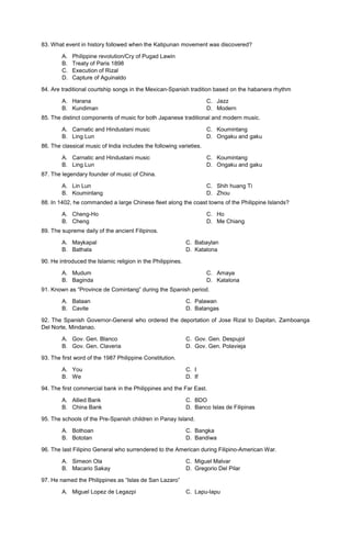 83. What event in history followed when the Katipunan movement was discovered?
A. Philippine revolution/Cry of Pugad Lawin
B. Treaty of Paris 1898
C. Execution of Rizal
D. Capture of Aguinaldo
84. Are traditional courtship songs in the Mexican-Spanish tradition based on the habanera rhythm
A. Harana
B. Kundiman
C. Jazz
D. Modern
85. The distinct components of music for both Japanese traditional and modern music.
A. Carnatic and Hindustani music
B. Ling Lun
C. Koumintang
D. Ongaku and gaku
86. The classical music of India includes the following varieties.
A. Carnatic and Hindustani music
B. Ling Lun
C. Koumintang
D. Ongaku and gaku
87. The legendary founder of music of China.
A. Lin Lun
B. Koumintang
C. Shih huang Ti
D. Zhou
88. In 1402, he commanded a large Chinese fleet along the coast towns of the Philippine Islands?
A. Cheng-Ho
B. Cheng
C. Ho
D. Me Chiang
89. The supreme daily of the ancient Filipinos.
A. Maykapal C. Babaylan
B. Bathala D. Katalona
90. He introduced the Islamic religion in the Philippines.
A. Mudum
B. Baginda
C. Amaya
D. Katalona
91. Known as “Province de Comintang” during the Spanish period.
A. Bataan C. Palawan
B. Cavite D. Batangas
92. The Spanish Governor-General who ordered the deportation of Jose Rizal to Dapitan, Zamboanga
Del Norte, Mindanao.
A. Gov. Gen. Blanco C. Gov. Gen. Despujol
B. Gov. Gen. Claveria D. Gov. Gen. Polavieja
93. The first word of the 1987 Philippine Constitution.
A. You C. I
B. We D. If
94. The first commercial bank in the Philippines and the Far East.
A. Allied Bank C. BDO
B. China Bank D. Banco Islas de Filipinas
95. The schools of the Pre-Spanish children in Panay Island.
A. Bothoan C. Bangka
B. Bototan D. Bandiwa
96. The last Filipino General who surrendered to the American during Filipino-American War.
A. Simeon Ola C. Miguel Malvar
B. Macario Sakay D. Gregorio Del Pilar
97. He named the Philippines as “Islas de San Lazaro”
A. Miguel Lopez de Legazpi C. Lapu-lapu
 