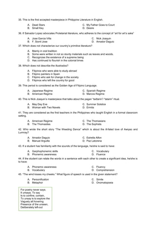 35. This is the first accepted masterpiece in Philippine Literature in English.
A. Dead Stars C. My Father Goes to Court
B. Small Key D. Desire
36. If Salvador Lopez advocates Proletariat literature, who adheres to the concept of “art for art’s sake”
A. Jose Garcia Villa
B. F. Sionil Jose
C. Nick Joaquin
D. Amador Daguio
37. Which does not characterize our country’s primitive literature?
A. Mainly in oral tradition
B. Some were written in not so sturdy materials such as leaves and woods.
C. Recognizes the existence of a supreme being
D. Has continued to flourish in the colonial times
38. Which does not describe the illustrados?
A. Filipinos who were able to study abroad
B. Filipino painters in Spain
C. Filipino who ask for change in the society
D. Filipinos who left the country for good
39. This period is considered as the Golden Age of Filipino Language.
A. Japanese Regime C. Spanish Regime
B. American Regime D. Marcos Regime
40. This is Nick Joaquin’s masterpiece that talks about the pagan “tadtarin”/ “tatarin” ritual.
A. May Day Eve C. Summer Solstice
B. Woman with Two Navels D. Ermita
41. They are considered as the first teachers in the Philippines who taught English in a formal classroom
setting.
A. American Regime C. The Thomasians
B. The Thomasites D. The Sophists
42. Who wrote the short story “The Weeding Dance” which is about the ill-fated love of Awiyao and
Lumnay?
A. Amador Daguio C. Estrella Alfon
B. Manuel Arguilla D. Paz Latorena
43. If a student has familiarity with the sounds of the language, he/she is said to have:
A. Garphophonemic skills
B. Phonemic awareness
C. Vocabulary
D. Fluence
44. If the student can relate the words in a sentence with each other to create a significant idea, he/she is
to have:
A. Phonemic awareness
B. Vocabulary
C. Fluency
D. Comprehension
45. “The wind kisses my cheeks.” What figure of speech is used in the given statement?
A. Personification
B. Metaphor
C. Simile
D. Onomatopoeia
For poetry never says;
It unsays. To say
Is to confine, contain,
To unsay is to explore the
Vaguely all hovering
Presence of the unseen,
Deliberately left-out
 