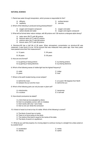 NATURAL SCIENCE
1. Plants lose water through transpiration, which process is responsible for this?
A. diffusion
B. capillarity
C. surface tension
D. osmosis
2. Which of the following is produced during photosynthesis?
A. oxygen and inorganic compound
B. carbon dioxide and water
C. oxygen and water
D. oxygen and organic compound
3. What will be formed when radium isotope, with 88 protons and 138 neutrons undergoes alpha decay?
A. radon atom (Rn222) with 86 protons
B. francium atom (Fr222) with 87 protons
C. actinium atom (Ac222) with 89 protons
D. thorium atom (Th222) with 90 protons
4. Strontium-90 has a half life of 28 years. When atmospheric concentration os strontium-90 was
measured, it was found it to be 1/8 the amount that was measured many years ago. How many years
have passed since their first measurement?
A. 12 years C. 84 years
B. 28 years D. 56 years
5. How are ions formed?
A. by gaining or losing protons
B. by gaining or losing electrons
C. by sharing protons
D. by sharing electrons
6. Which of the following waves of visible light has the highest frequency?
A. violet
B. green
C. indigo
D. blue
7. Where is the earth located during a lunar eclipse?
A. behind the moon
B. between the sun and the moon
C. at a point 180 degrees from North
D. behind the sun
8. Which of the following parts can only be seen in plant cell?
A. mitochondria
B. a nucleus
C. lysosomes
D. a cell wall
9. How should conclusions be stated?
A. a form that can be evaluated by others
B. that it is completely correct, with no mistakes
C. that it works with only 1 set of data
D. that no one can refute the conclusion
10. A block of wood is at rest on top of a table. Which of the following is correct?
A. The block of wood has no inertia.
B. There is no force acting on the block.
C. The inertia of the book is equal to the inertia of the table.
D. The block of wood is in equilibrium.
11. What do you call that property of a moving object to continue moving in a straight line unless acted on
by outside force?
A. acceleration
B. velocity
C. inertia
D. speed
 