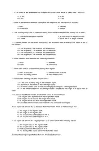 12. A car initially at rest accelerates in a straight line at 6 m/s². What will be its speed after 3 seconds?
A. 18 m/s
B. 0 m/s
C. 9 m/s
D. 2 m/s
13. What do we determine when we specify both the magnitude and the direction of an object?
A. mass
B. acceleration
C. velocity
D. weight
14. The moon’s gravity is 1/6 of the earth’s gravity. What will be the weight of the bowling ball on earth?
A. 1/6 that of its weight on the moon
B. it varies
C. 6 times that of its weight on moon
D. equal that of its weight on moon
15. A certain element has an atomic numbe of 92 and an atomic mass number of 238. Which is true of
this element?
A. It has 92 protons, 146 neutrons, and 92 electrons
B. It has 92 protons, 238 neutrons, and 146 electrons
C. It has 146 protons, 92 neutrons, and 92 electrons
D. It has 92 protons, 146 neutrons, and 238 electrons
16. What is formed when elements are chemicaly combined?
A. alloys C. mixtures
B. nuclei D. compounds
17. What is the formula for determining density of an object?
A. mass plus volume C. volume divided by mass
B. mass divided by volume D. mass times volume
18. Which of the following is true for buoyant force?
A. It’s the force of gravity cting on a submerged object
B. It depends on the density of the submerged object
C. It is the net upward force of the surrounding liquid acting on a submerged object
D. it is the difference between a submerged object’s weight and the weight of an equal mass of
water
19. A block of wood floats in water. What can be said of its buoyant force?
A. Its buoyant force is greater than the weight of the wood
B. Its buoyant frce is equal to the weight of the wood
C. Its buoyant frce is less than the weight of the wood
D. Cannot be determined because the block is not completely submerged
20. An object with a mass of 2 kg displaces 1000 ml of water. Which of the following is true?
A. The weight of this object is 20 N.
B. The weight of this object is 5 N.
C. The buoyant force on this object is 500 N.
D. The buoyant force on this object is 30 N.
21. An object with a mass of 1.5 kg displaces 1 kg of water. Which of the following is true?
A. The buoyant force of this object is 10 N.
B. The buoyant force of this object is 15 N.
C. the buoyant force of this object is 25 N.
D. The density of the object is less than that of the water.
22. Water has a higher specific heat than iron. What does this mean?
 