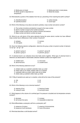 A. Molds grow on bread.
B. Molds’ growth is dependent on
temperature.
C. Molds grow best in moist places.
D. Molds like breads.
33. What absorbs a portion of the radiation from the sun, preventing it from reaching the earth’s surface?
A. chlorofluorocarbon
B. hydrofluorocarbon
C. carbon dioxide
D. ozone layer
34. Which of the following is true about sub-atomic particles, mass number and atomic number?
A. The number of protons and electron is equal to the mass number.
B. Atomic number is equal to the number of protons.
C. Mass number is equal to the number of neutron and electron.
D. Mass number and atomic number are equal.
35. What do you call atoms of the same elements having the same atomic number but have different
mass number due to differences in their number of neutrons?
A. isotopes C. isomers
B. inert gases D. ion
36. Given the following electron configuration, determine the group umber nd period number of element.
1s² 2s² 2p⁶ 3s² 3p⁶ 4s²
A. period 4, group 2 C. period 7, group 20
B. period 2, group 5 D. period 6, group 2
37. A chemical bond is an attractive force that holds atoms together. What type of chemical bond is
referred to as electrovalent or electrostatic attraction between positive and negative ions?
A. metallic bond C. ionic bond
B. abnormal bond D. covalent bond
38. Which of the following statement is true?
A. orbitals make up a subshell; subshells make up a shell
B. shells make up an orbital; orbitals make up a subshell
C. subshells make up a shell; shells make up an orbital
D. shells make up subshell; shells make up orbital
39. If 100g of reactants are used up in a reaction, what will be the mass of the products?
A. 100 C. 25
B. 45 D. 50
40. Which of the following is not a chemical reaction?
A. ripening of fruit C. freezing of water
B. rusting of metal D. burning of wood
41. What happens to the volume of a confined gas if its pressure is doubled and its temperature remains
constant?
A. decrease C. increase
B. will remain the same D. impossible to determine
42. What differentiates a eukaryotic cell from a prokaryotic cell?
A. presence of nucleus C. preence of chromosomes
B. presence of cell membrane D. none of the above
43. What best describes a cold blooded animal?
 