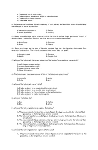 A. They thrive in cold environment
B. Their body fluid temperature adapts to the environment
C. They are first order consumers
D. Their blood is cold
44. Organisms may reproduce sexually, asexually, or both sexually and asexually. Which of the following
is an example of sexual reproduction?
A. vegetative reproduction C. fission
B. union of gametes D. budding
45. During photosynthesis, plants produce food in the form of glucose, kown as the end product of
photosynthesis. In what form do plants and other autotrophic organisms store food?
A. Root Crops C. Rhizome
B. Fruits D. Starch
46. Genes are known as the units of heredity because they carry the hereditary information from
generation to generation. What organic compound in the genes does this work?
A. Carbohydrates C. Proteins
B. Lipids D. Nucleic Acid
47. Which of the following is the correct sequence of the levels of organization in human body?
A. cells>tissues>organs>system
B. organs>tissue>system>cells
C. system>ogans>tissue>cells
D. None of the above
48. The following are insects except one. Which of the following is not an insect?
A. mosquito C. spider
B. firefly D. ant
49. Which of the following is true of inertia?
A. It is the tendency of an object at rest to remain at rest.
B. It is the tendency of an obect in otion to gain speed.
C. It is the tendency of the movig object to change its direction.
D. It is the tendency of matter to disintegrate.
50. Which is the hottest star?
A. Red C. Yellow
B. Blue D. White
51. Which of the following statements explains Boyle’s Law?
A. The pressure exerted by a certain amount of gas is directly proportional to the volume of that
gas as long as the temperature remains constant.
B. The volume of a certain amount of gas is directly proportional to the temperature of that gas in
any situation.
C. The pressure exerted by a cetain amount of gas is inversely proportional to the volume of that
gas as long as the temperature remains constant
D. The volume of a certain amount of gas is dretly proportional to the temperature of that gas as
long as the pressure remains constant.
52. Which of the following statement explains Charles Law?
A. The pressure exerted by a certain amount of gas is inversely propoertional the volume of that
gas as long as the temperature remains constant.
 