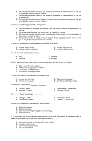 B. The volume of a certain amount of gas is directly proportional to the temperature of that gas
as long as the pressure remains constant.
C. The volume of a certain amount of gas is directly proportional to the temperature of that gas
in any situation.
D. The volume of a certain amount of gas is inversely proportional to the temperature of that gas
as long as the pressure remains constant.
53. Which of the following explains the ideal gas law?
A. The current state of an ideals gas depends upon the volume, pressure, and temperature of
that gas.
B. The temperature of an ideal gas has no effect on the state of that gas.
C. The volume of a certain gas is inversely proportional to the temperature of that gas as long as
the pressure remains constant.
D. The pressure exerted by a certain amount of gas is directly proportional to the volume of that
gas as long as the temperature remains constant.
54. Which of the following are the three basic components of an atom?
A. protons, neutrons, ions
B. protons, neutrons, electrons
C. protons, electrons, ions
D. neutrons, electrons, ions
55. 14
6C and 12
6 C are examples of carbon.
A. ions C. valences
B. molecule D. isotopes
56. Why does greenhouse effect result to warmer temperature near the surface of the earth?
A. Ozone traps ultraviolet radiation.
B. Carbon dioxide traps infrared radiation
C. Clouds traps infrared radiation
D. Soil absorbs incoming radiation
57. Which two systems of yours when you move your leg?
A. Immune and Excretory
B. Nervous and Muscular
C. Digestive and respiratory
D. Circulatory and Integumentary
58. Barometer – Air pressure: ________ - ________
A. Decibel – Sound
B. Kilometer – Length
C. Thermometer – Temperature
D. Odometer – Smell
59. ______ - Cancer: Cardiologist - _________
A. Geologist – Earth
B. Cardiologist – Urethra
C. Oncologists – Heart
D. Leukemia – Lymph Nodes
60. Which of the following is the function of the chloroplast?
A. Mitosis and Meiosis
B. Cellular respiration
C. Conversion of the light energy to chemical energy
D. Protein synthesis
61. It is observed that most leaves have fewer stomata on the upper surface than on the lower surface. A
greater number of stomata on the upper surface would result in _____.
A. closing and opening of stomata on the lower surface
B. excessive loss of water
C. faster rate of photosynthesis
D. reduced transpiration
 
