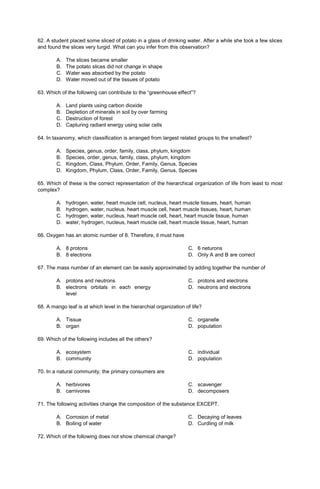 62. A student placed some sliced of potato in a glass of drinking water. After a while she took a few slices
and found the slices very turgid. What can you infer from this observation?
A. The slices became smaller
B. The potato slices did not change in shape
C. Water was absorbed by the potato
D. Water moved out of the tissues of potato
63. Which of the following can contribute to the “greenhouse effect”?
A. Land plants using carbon dioxide
B. Depletion of minerals in soil by over farming
C. Destruction of forest
D. Capturing radiant energy using solar cells
64. In taxanomy, which classification is arranged from largest related groups to the smallest?
A. Species, genus, order, family, class, phylum, kingdom
B. Species, order, genus, family, class, phylum, kingdom
C. Kingdom, Class, Phylum, Order, Family, Genus, Species
D. Kingdom, Phylum, Class, Order, Family, Genus, Species
65. Which of these is the correct representation of the hierarchical organization of life from least to most
complex?
A. hydrogen, water, heart muscle cell, nucleus, heart muscle tissues, heart, human
B. hydrogen, water, nucleus, heart muscle cell, heart muscle tissues, heart, human
C. hydrogen, water, nucleus, heart muscle cell, heart, heart muscle tissue, human
D. water, hydrogen, nucleus, heart muscle cell, heart muscle tissue, heart, human
66. Oxygen has an atomic number of 8. Therefore, it must have
A. 8 protons
B. 8 electrons
C. 6 neturons
D. Only A and B are correct
67. The mass number of an element can be easily approximated by adding together the number of
A. protons and neutrons
B. electrons orbitals in each energy
level
C. protons and electrons
D. neutrons and electrons
68. A mango leaf is at which level in the hierarchial organization of life?
A. Tissue
B. organ
C. organelle
D. population
69. Which of the following includes all the others?
A. ecosystem
B. community
C. individual
D. population
70. In a natural community, the primary consumers are
A. herbivores
B. carnivores
C. scavenger
D. decomposers
71. The following activities change the composition of the substance EXCEPT.
A. Corrosion of metal
B. Boiling of water
C. Decaying of leaves
D. Curdling of milk
72. Which of the following does not show chemical change?
 
