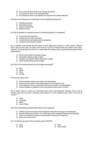 B. It is process by which fluid moves through membrane.
C. It is process by which a cell duplicates itself.
D. It is process by which a cell defends the organism from outside attackers.
83. Which of the following is an alternative to ozone depleting substances?
A. Hydroflourocarbons
B. Chloroflorocarbons
C. Carbon Tetrachloride
D. Methyl bromide
84. Why is predation an important process in maintaining balance in ecosystem?
A. it kills all harmful organsims
B. it keeps the size of the population
C. it prevents the small organisms from wandering
D. it makes the food chain complete
85. A scientific study showed that the depth at which algae were present in a lake varied in different
times. During sunny days, the algae were found as much as 6 meters below the surface of the water.
However, on cloudy days but were only 1 meter below the surface. Which hypothesis best explains these
observations?
A. Wind currents affect the growth of algae
B. Precipitation affects growth of algae.
C. Nitrogen concentration affects the growth of algae.
D. Light intensity affects growth of algae.
86. Which of the following colors have the longest wavelength?
A. Red
B. Green
C. Violet
D. Orange
87. Acid rain occurs when
A. carbon dioxide combines with water in the atmosphere.
B. phosphorus-rich water in lakes evaporates to form phosphoric acid
C. sulfur released in burning fossil fuels combines with water in the atmosphere
D. excess hydrogen is released into the atmosphere where ozone is formed.
88. A certain volcano is made up of alternating layer of lava and fragmental materials. Due to this its
eruption style may vary from a relatively quiet eruption to a more explosive type. What is this kind of
volcano?
A. cinder
B. composite
C. shield
D. none of these
89. Which of the following differentiates intensity and magnitude?
A. Intensity measures strength while magnitude measures the energy of an earthquake.
B. Intensity determines the focus of an earthquake while magnitude determines its epicenter
C. There is no difference between an earthquake’s intensity and magnitude.
D. Both a and b are correct.
90. The following are parts of the circulatory system EXCEPT:
A. lungs
B. blood
C. heart
D. blood vessel
 