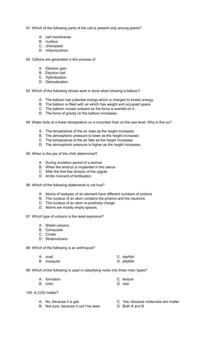 91. Which of the following parts of the cell is present only among plants?
A. cell membranes
B. nucleus
C. chloroplast
D. mitochondrion
92. Cations are generated in the process of
A. Electron gain
B. Electron lost
C. Hybridization
D. Delocalization
93. Which of the following shows work is done when blowing a balloon?
A. The balloon has potential energy which is charged to kinetic energy.
B. The balloon is filled with air which has weight and occupied space
C. The balloon moves outward as the force is exerted on it.
D. The force of gravity on the balloon increases.
94. Water boils at a lower temperature on a mountain than on the sea level. Why is this so?
A. The temperature of the air rises as the height increases
B. The atmospheric pressure is lower as the height increases
C. The temperature of the air falls as the height increases
D. The atmospheric pressure is higher as the height increases.
95. When is the sex of the child determined?
A. During ovulation period of a woman
B. When the embryo is implanted in the uterus
C. After the first few division of the zygote
D. At the moment of fertilization
96. Which of the following statements is not true?
A. Atoms of isotopes of an element have different numbers of protons
B. The nucleus of an atom contains the protons and the neutrons
C. The nucleus of an atom is positively charge
D. Atoms are mostly empty spaces.
97. Which type of volcano is the least explosive?
A. Shield volcano
B. Composite
C. Cinder
D. Stratovolcano
98. Which of the following is an anthropod?
A. snail C. starfish
B. mosquito D. jellyfish
99. Which of the following is used in classifying rocks into three main types?
A. formation C. texture
B. color D. size
100. Is CO2 matter?
A. No, because it is gas C. Yes, because molecules are matter
B. Not sure, because it can’t be seen D. Both A and B
 