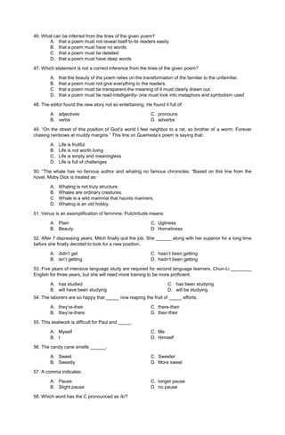 46. What can be inferred from the lines of the given poem?
A. that a poem must not reveal itself to its readers easily
B. that a poem must have no words
C. that a poem must be detailed
D. that a poem must have deep words
47. Which statement is not a correct inference from the lines of the given poem?
A. that the beauty of the poem relies on the transformation of the familiar to the unfamiliar.
B. that a poem must not give everything to the readers.
C. that a poem must be transparent-the meaning of it must clearly drawn out.
D. that a poem must be read-intelligently- one must look into metaphors and symbolism used
48. The editor found the new story not so entertaining. He found it full of:
A. adjectives C. pronouns
B. verbs D. adverbs
49. “On the street of this position of God’s world I feel neighbor to a rat, so brother of a worm; Forever
chasing rainbows at muddy margins.” This line on Quemeda’s poem is saying that:
A. Life is fruitful
B. Life is not worth living
C. Life is empty and meaningless
D. Life is full of challenges
50. “The whale has no famous author and whaling no famous chronicles, “Based on this line from the
novel, Moby Dick is treated as:
A. Whaling is not truly structure.
B. Whales are ordinary creatures.
C. Whale is a wild mammal that haunts mariners.
D. Whaling is an old hobby.
51. Venus is an exemplification of feminine. Pulchritude means:
A. Plain C. Ugliness
B. Beauty D. Homeliness
52. After 7 depressing years, Mitch finally quit the job. She ______ along with her superior for a long time
before she finally decided to look for a new position.
A. didn’t get C. hasn’t been getting
B. isn’t getting D. hadn’t been getting
53. Five years of intensive language study are required for second language learners. Chun-Li ________
English for three years, but she will need more training to be more proficient.
A. has studied
B. will have been studying
C. has been studying
D. will be studying
54. The laborers are so happy that _____ now reaping the fruit of _____ efforts.
A. they’re-their C. there-their
B. they’re-there D. their-their
55. This seatwork is difficult for Paul and _____.
A. Myself C. Me
B. I D. Himself
56. The candy cane smells ______.
A. Sweet C. Sweeter
B. Sweetly D. More sweet
57. A comma indicates:
A. Pause C. longer pause
B. Slight pause D. no pause
58. Which word has the C pronounced as /k/?
 