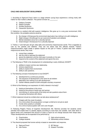 CHILD AND ADOLESCENT DEVELOPMENT
1. According to Sigmund Freud, there is a stage wherein young boys experience a strong rivalry with
Father for their mother’s affection. This period is known as _________.
A. Oedipus Complex
B. Elektra Complex
C. Achilles Syndrome
D. Cassandra Syndrome
2. Catherine is a resilient child with superior intelligence. She grew up in a very poor environment. With
this condition, the probable outcome would be
A. No change in IQ because the environment deprivation has nothing to do with intelligence
B. Slight change in IQ although he can overcome frustration and obstacle
C. Mental retardation since he is culturally dprived.
D. Great change in IQ because he is culturally deprived
3. Trishia a 1 and half year old girl, baby talks and commonly mispronounces words. This is regarded as
cute by her parents and relatives. They are not aware that this attitude towards Trishia’s
mispronounciation might create a speech hazard on the part of Trishia. If parent hear their children
mispronounce words, they must:
A. correct their mistakes
B. ask the child to rephrase the statement
C. ignore the statement until the child says it correctly on his own.
D. respond to the content of the statement and ignore the error.
4. The following is TRUE in the development of understanding in early childhood, EXCEPT
A. abilities to reason and too see relationship.
B. sensory experiences.
C. ability to explore their environment.
D. ability to ask questions.
5. The following concept of development is true EXCEPT:
A. Development is a continuous process.
B. The sequence of development is the same for all children
C. Maturation has nothing to do with development
D. Certain reflexes present at birth anticipate voluntary movement
6. Which of the following is an expression of child’s interest in his body?
A. looking at themselves in the mirror.
B. looking at the picture of adult men and women
C. commenting on various parts of the body and ask questions about them.
D. comparing themselves with others.
7. Which statement should be omitted when we talk about adolescence?
A. It begins with the onset of puberty
B. It is a time where the young person is longer a child but is not yet an adult
C. It ends when puberty is complete
D. It is a time of preoccupation with one’s own thought.
8. Following Piaget’s Theory of Cognitive Development, Ms. Ramirez provides her students varied
activities that enable them to classify objects according to more than one variable, rank order items in
logical series and understand that amount of mass or liquid do not change because their shape does.
These developments can be expected to be performed by
A. Preschoolers C. High school students
B. College students D. Elementary school children
9. This theorist proposed that human activity is based on association and response.
A. Sigmund Freud C. BF Skinner
B. Ivan Pavlov D. Edward Thorndike
 