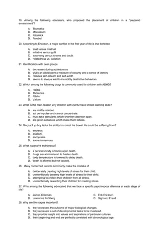 19. Among the following educators, who proposed the placement of children in a “prepared
environment”?
A. Thorndike
B. Montessori
C. Kilpatrick
D. Froebel
20. According to Erickson, a major conflict in the first year of life is that between
A. trust versus mistrust
B. initiative versus gulit
C. autonomy versus shame and doubt
D. relatedness vs. isolation
21. Identification with peer groups
A. decreases during adolescence
B. gives an adolescent a measure of security and a sense of identity
C. reduces self-esteem and self-worth
D. seems to always lead to incredibly destrictive behaviors.
22. Which among the following drugs is commonly used for children with ADHD?
A. Haldol
B. Thorazine
C. Ritalin
D. Valium
23. What is the main reason why children with ADHD have limited learning skills?
A. are mildly retarded.
B. act on impulse and cannot concentrate.
C. must take stimulants which shorthen attention span.
D. are given sedatives which make them listless.
24. Gary a 3 yo boy lacks the ability to control his bowel. He could be suffering from?
A. enuresis.
B. analism.
C. encopresis.
D. anorexia nervosa
25. What is passive euthanasia?
A. a person’s body is frozen upon death.
B. drugs are administered to hasten death.
C. body temperature is lowered to delay death.
D. death is allowed but not caused.
26. Many concerned parents commonly make the mistake of
A. deliberately creating high levels of stress for their child.
B. unintentionally creating high levels of stress for their child.
C. attempting to protect their children from all stress.
D. unintentionally rewarding their children for creating stress.
27. Who among the following advocated that we face a specific psychosocial dilemma at each stage of
life?
A. James Coleman
B. Lawrence Kohlberg
C. Erik Erickson
D. Sigmund Freud
28. Why are life stages important?
A. they represent the outcome of major biological changes.
B. they represent a set of developmental tasks to be mastered.
C. they provide insight into values and aspirations of particular cultures.
D. their beginning and end are perfectly correlated with chronological age.
 