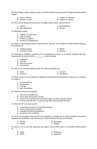 39. Which stage consider teachers, peers, and adults outside home important in shaping attitudes toward
oneself.
A. trust vs. mistrust C. industry vs. inferiority
B. initiative vs. guilt D. integrity vs. despair
40. Which of the following is the common life stages among Trisha, Patty and Alma?
A. infancy C. later adulthood
B. late adolescence D. old age
41. Menopause: Aging
A. integrity is to autonomy.
B. birth is to death.
C. activity is to ageism.
D. puberty is to adolescence.
42. When a child manifests mutism, self-destructive behavior, and echolalia, the child might be showing
the symptoms of
A. childhood autism C. ADHD
B. anorexia nervosa D. dyslexia
43. According to Kohlberg, conforming to the expectations of others or to socially accepted rules and
values describes a person at the ___________ level of morality.
A. obedience
B. concrete
C. post conventional
D. conventional
44. Roel, a 5 yo boy lacks bladder control. He might be suffering from
A. colitis. C. enuresis.
B. anorexia. D. encopresis.
45. When a person’s moral choices are determined by the direct consequences of actions, he is most like
in a stage of
A. pre-conventional
B. conventional
C. concrete
D. post conventional
46. Puberty is commonly considered
A. the same as adolescence.
B. occurs after for boys than for girls.
C. is the period of growth and hormonal changes that lead to sexual maturity.
D. involves a growth spurt 1-2 years during which boys are taller than girls
47. Which is NOT true about autism?
A. violent temper tantrums and repetitive actions.
B. sensory blocking and echolalia
C. language ang learning deficiencies
D. encopresis and overeating
48. Jenny is encourage by her parents to ask questions, and allows her to choose activities she will find
enjoyable and worthwhile. If this will continue, Erickson believes that Jenny will achieve
A. industry. C. generativity.
B. identity. D. initiative.
49. James, a 41 yo man was diagnosed with stage 4 cancer of the lungs, his most likely reaction would
be
A. anger. C. bargaining.
B. denial. D. depression.
 