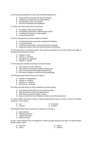 50. According to Kohlberg the correct order of Moral Development is
A. preconventional, conventional, post conventional
B. conditional, unconditional, and postconditional
C. self interested, social, and personal
D. premoral, conventional and postethical
51. When a girl matures early she is more likely
A. to engage in earlier sexual relations.
B. to be socially ostracized in middle and high school.
C. to withdraw and become socially isolated.
D. to become tall and thin.
52. Why is hyperactivity is a serious childhood problem?
A. It is associated with severe brain damage and retardation.
B. it cannot be treated.
C. it interferes with success in school and learning in general.
D. hyperactive children tend to be self-destructive and withdrawn.
53. Emmanuel who is just starting school, tries to learn good habits and to do well. What is his stage of
development according to Erickson?
A. initiative vs. guilt.
B. industry vs. inferiority.
C. generativity vs. stagnation.
D. integrity vs. despair.
54. Life stages are important according to Erickson because
A. each involves a crisis or dilemma.
B. each signals a new stage of cognitive development.
C. each is an expression of biological programming.
D. their failure to appear is evidence of psychopathology.
55. Elementary age children belong to the stage of
A. initiative vs. independence
B. industry vs. inferiority
C. education vs. indolence
D. autonomy vs. conformity
56. What is the best thing to do when somebody you know is dying?
A. avoid disturbing that person by not mentioning death.
B. allow that person to talk about death with you.
C. tell that person about the stages of dying.
D. keep your visits short and infrequent in order to avoid tiring that person.
57. Some children go through a period of intense appetite when they eat or chew on all sorts of inedible
substances. This is called
A. pica. C. encopresis.
B. enuresis. D. anorexia.
58. Elizabeth Kubler-Ross is known for her research in the area of
A. eating disorder.
B. adolescent behavior.
C. copping with stress.
D. death and dying.
59. Mrs. Grace Polinatan was not accepted by a certain company because of her age. This discrimination
based on age is called
A. gerontism.
B. autism.
C. ageism.
D. senilism.
 