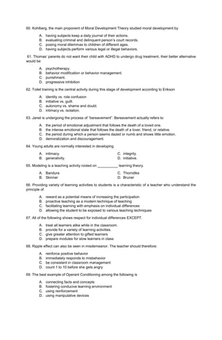 60. Kohlberg, the main proponent of Moral Development Theory studied moral development by
A. having subjects keep a daily journal of their actions.
B. evaluating criminal and delinquent person’s court records.
C. posing moral dilemmas to children of different ages.
D. having subjects perform various legal or illegal behaviors.
61. Thomas’ parents do not want their child with ADHD to undergo drug treatment, their better alternative
would be
A. psychotherapy.
B. behavior modification or behavior management.
C. punishment.
D. progressive inhibition
62. Toilet training is the central activity during this stage of development according to Erikson
A. identity vs. role confusion
B. initiative vs. guilt.
C. autonomy vs. shame and doubt.
D. intimacy vs. isolation.
63. Janet is undergoing the process of “bereavement”. Bereavement actually refers to
A. the period of emotional adjustment that follows the death of a loved one.
B. the intense emotional state that follows the death of a lover, friend, or relative.
C. the period during which a person seems dazed or numb and shows little emotion.
D. demoralization and discouragement.
64. Young adults are normally interested in developing
A. intimacy. C. integrity.
B. generativity. D. initiative.
65. Modeling is a teaching activity rooted on __________ learning theory.
A. Bandura C. Thorndike
B. Skinner D. Bruner
66. Providing variety of learning activities to students is a characteristic of a teacher who understand the
principle of
A. reward as a potential means of increasing the participation
B. proactive teaching as a modern technique of teaching
C. facilitating learning with emphasis on individual differences
D. allowing the student to be exposed to various teaching techniques
67. All of the following shows respect for individual differences EXCEPT.
A. treat all learners alike while in the classroom.
B. provide for a variety of learning activities.
C. give greater attention to gifted learners
D. prepare modules for slow learners in class
68. Ripple effect can also be seen in misdemeanor. The teacher should therefore:
A. reinforce positive behavior
B. immediately responds to misbehavior
C. be consistent in classroom management
D. count 1 to 10 before she gets angry
69. The best example of Operant Conditioning among the following is
A. connecting facts and concepts
B. fostering conducive learning environment
C. using reinforcement
D. using manipulative devices
 