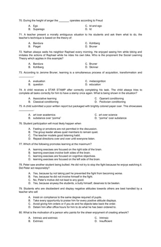 70. During the height of anger the _______ operates according to Freud
A. Ego C. Id and ego
B. Superego D. Id
71. A teacher present a morally ambiguous situation to his students and ask them what to do, the
teacher’s technique is based on the theory of:
A. Bandura C. Kohlberg
B. Piaget D. Bruner
72. Nathan always waits his neighbor Raphael every morning. He enjoyed seeing him while biking and
imitates the actions of Raphael while he rides his own bike. Who is the proponent the Social Learning
Theory which applies in this example?
A. Bandura C. Bruner
B. Kohlberg D. Skinner
73. According to Jerome Bruner, learning is a simultaneous process of acquisition, transformation and
__________.
A. evaluation C. metacognition
B. question D. education
74. A child receives a STAR STAMP after correctly completing his task. The child always tries to
complete all tasks correctly for him to have a stamp once again. What is being shown in the situation?
A. Associative learning
B. Classical conditioning
C. Operant conditioning
D. Pavlovian conditioning
75. A child submitted a poor written report but packaged with brightly colored paper over. This showcases
__________.
A. art over academics C. art over science
B. substance over “porma” D. “porma” over substance
76. Student participation will most likely happen when
A. Feeling or emotions are not permtted in the discussion.
B. The group leader allows quiet members to remain quiet.
C. The teacher models good listening habit.
D. Repeat directions over and over until everyone listen.
77. Which of the following promotes learning at the maximum?
A. learning execises are focused on the right side of the brain.
B. learning exercises involve both sides of the brain.
C. learning execises are focused on cognitive objectives.
D. learning execises are focused on the left side of the brain.
78. Peter saw another student being bullied. He did not try to stop the fight because he enjoys watching it.
Did Peter act responsibly?
A. Yes, because by not taking part he prevented the fight from becoming worse.
B. Yes, because he did not involve himself in the fight.
C. No, Peter’s motive did not lead to any good.
D. Yes, because anyway the students, a bully himself, deserves to be beaten.
79. Students who are disobedient and display negative attitudes towards others are best handled by a
teacher who will
A. Insist on compliance to the same degree required of pupils.
B. Take every opportunity to praise him for every positive attitude displays.
C. Avoid giving him orders or if you do and he objects take back the order.
D. Detain him after office hours for him to do what he has been ordered to.
80. What is the motivation of a person who paints for the sheer enjoyment of creating artwork?
A. Intrinsic and extrinsic
B. Extrinsic
C. Intrinsic
D. Insufficient
 