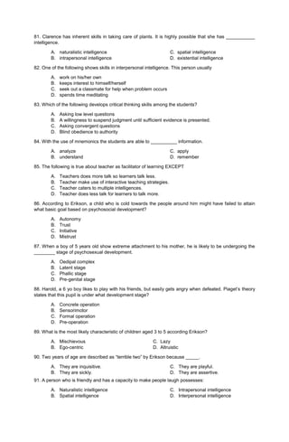 81. Clarence has inherent skills in taking care of plants. It is highly possible that she has ___________
intelligence.
A. naturalistic intelligence C. spatial intelligence
B. intrapersonal intelligence D. existential intelligence
82. One of the following shows skills in interpersonal intelligence. This person usually
A. work on his/her own
B. keeps interest to himself/herself
C. seek out a classmate for help when problem occurs
D. spends time meditating
83. Which of the following develops critical thinking skills among the students?
A. Asking low level questions
B. A willingness to suspend judgment until sufficient evidence is presented.
C. Asking convergent questions
D. Blind obedience to authority
84. With the use of mnemonics the students are able to __________ information.
A. analyze C. apply
B. understand D. remember
85. The following is true about teacher as facilitator of learning EXCEPT
A. Teachers does more talk so learners talk less.
B. Teacher make use of interactive teaching strategies.
C. Teacher caters to multiple intelligences.
D. Teacher does less talk for learners to talk more.
86. According to Erikson, a child who is cold towards the people around him might have failed to attain
what basic goal based on psychosocial development?
A. Autonomy
B. Trust
C. Initiative
D. Mistrust
87. When a boy of 5 years old show extreme attachment to his mother, he is likely to be undergoing the
________ stage of psychosexual development.
A. Oedipal complex
B. Latent stage
C. Phallic stage
D. Pre-genital stage
88. Harold, a 6 yo boy likes to play with his friends, but easily gets angry when defeated. Piaget’s theory
states that this pupil is under what development stage?
A. Concrete operation
B. Sensorimotor
C. Formal operation
D. Pre-operation
89. What is the most likely characteristic of children aged 3 to 5 according Erikson?
A. Mischievous C. Lazy
B. Ego-centric D. Altruistic
90. Two years of age are described as “terrible two” by Erikson because _____.
A. They are inquisitive.
B. They are sickly.
C. They are playful.
D. They are assertive.
91. A person who is friendly and has a capacity to make people laugh possesses:
A. Naturalistic intelligence
B. Spatial intelligence
C. Intrapersonal intelligence
D. Interpersonal intelligence
 