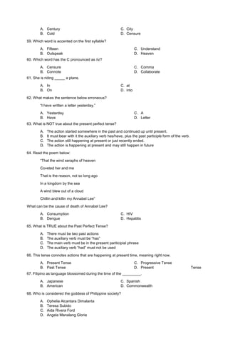 A. Century C. City
B. Cold D. Censure
59. Which word is accented on the first syllable?
A. Fifteen
B. Outspeak
C. Understand
D. Heaven
60. Which word has the C pronounced as /s/?
A. Censure
B. Connote
C. Comma
D. Collaborate
61. She is riding _____ a plane.
A. In C. at
B. On D. into
62. What makes the sentence below erroneous?
“I have written a letter yesterday.”
A. Yesterday
B. Have
C. A
D. Letter
63. What is NOT true about the present perfect tense?
A. The action started somewhere in the past and continued up until present.
B. It must bear with it the auxiliary verb has/have, plus the past participle form of the verb.
C. The action still happening at present or just recently ended.
D. The action is happening at present and may still happen in future
64. Read the poem below:
“That the wind seraphs of heaven
Coveted her and me
That is the reason, not so long ago
In a kingdom by the sea
A wind blew out of a cloud
Chillin and killin my Annabel Lee”
What can be the cause of death of Annabel Lee?
A. Consumption C. HIV
B. Dengue D. Hepatitis
65. What is TRUE about the Past Perfect Tense?
A. There must be two past actions
B. The auxiliary verb must be “has”
C. The main verb must be in the present pariticipial phrase
D. The auxiliary verb “had” must not be used
66. This tense connotes actions that are happening at present time, meaning right now.
A. Present Tense
B. Past Tense
C. Progressive Tense
D. Present Tense
67. Filipino as language blossomed during the time of the _________.
A. Japanese C. Spanish
B. American D. Commonwealth
68. Who is considered the goddess of Philippine society?
A. Ophelia Alcantara Dimalanta
B. Teresa Subido
C. Aida Rivera Ford
D. Angela Manalang Gloria
 