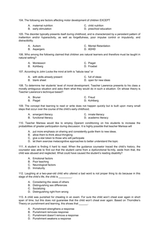 104. The following are factors affecting motor development of children EXCEPT
A. maternal nutrition C. child nutrition
B. early stimulation D. preschool education
105. The disorder typically presents itself during childhood, and is characterized by a persistent pattern of
inattention and/or hyperactivity, as well as forgetfulness, poor impulse control or impulsivity, and
distractibility.
A. Autism C. Mental Retardation
B. Aspergers D. ADHD
106. Who among the following claimed that children are natural learners and therefore must be taught in
natural setting?
A. Montessori C. Piaget
B. Kohlberg D. Froebel
107. According to John Locke the mind at birth is “tabula rasa” or
A. with skills already present C. full of ideas
B. blank sheet D. open for new ideas
108. To determine her students’ level of moral development. Teacher Lawrence presents to his class a
morally ambiguous situation and asks them what they would do in such a situation. On whose theory is
Teacher Lawrence’s technique based?
A. Bruner C. Freud
B. Piaget D. Kohlberg
109. The concept that learning to read or write does not happen quickly but is built upon many small
steps that occur over the course of the child’s early childhood.
A. emergent literacy C. innate literacy
B. functional literacy D. academic literacy
110. Teacher Marissa would like to employ Operant conditioning on hre students to increase the
probabilities of greater participation during discussion. It is highly possible that teacher Marissa will
A. put more emphasis on sharing and consistently guide them to new ideas.
B. allow them to think about thingking
C. give a star token to those who will participate
D. let them exercise metacognitive approaches to better understand the topic
111. A student is finding it hard to read. When the guidance counselor traced the child’s history, the
counselor was able to find out that the student came from a dysfunctional fa-mily, aside from that, the
child was abused and neglected. What could have caused the student’s reading disability?
A. Emotional factors
B. Poor teaching
C. Neurological factors
D. Immaturity
112. Laughing at a two-year-old child who uttered a bad word is not proper thing to do because in this
stage of the child’s life, the child is _________.
A. Considering the views of others
B. Distinguishing sex differences
C. Socializing
D. Distinguishing right from wrong
113. A child was punished for cheating in an exam. For sure the child won’t cheat ever again in short
span of time, but this does not guarantee that the child won’t cheat ever again. Based on Thorndike’s
Theory on punishment and learning, this shows that ______.
A. Punishment strengthens a response
B. Punishment removes response
C. Punishment doesn’t remove a response
D. Punishment weakens a response
 