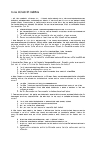 SOCIAL DIMENSION OF EDUCATION
1. Ms. Ortiz ranked no. 1 in March 2012 LET Exam. Upon learning this by the school where she had her
internship, she was offered immediately of a position for the school year 2012-2013. She gladly accepted
this job offering. She submitted all the documents required by the school and just waited for the result of
her medical exam was released. She learned that she has a tuberculosis. Which of the following do you
think should Ms. Ortiz do?
A. Hide her sickness from the Principal and proceed to teach in the SY 2012-2013
B. Ask the examining doctor to give her medical clearance so that she can teach and assure the
doctor she will continue the medication.
C. Tell the Principal that she has changed her mind and opted not to teach anymore
D. Discuss her medical condition to the principal and defer to teach until she gets well
2. Mrs. Banaticla is a high school teacher known for her integrity and credibility. In her community, she
was regarded as one of the leaders. All thru out her career as a teacher, she is alo a part of the board of
canvasser every time there is an election. One time, she was asked by her nephew to campaign for him
in the forthcoming election for he will run as a Congressman. Should Mrs. Banaticla campaign for her
nephew?
A. Yes, there is no reason why she can’t do this since blood thicker than water.
B. Yes, she will be campaigning for her nephew and will do it discretely.
C. No, she hates her nephew and it’s time to get even.
D. No, she knows that it is against her principle as a teacher and this might put her credibility as
a teacher at risk.
3. Jonathan San Diego, son of the Principal of Mapagpala Elementary School is running as a mayor in
their town. Is it ethical for Principal San Diego to vote for his son during the election?
A. Yes, it is a constitutional right of Principal San Diego to vote
B. Yes, his vote is an additional point for his son.
C. No, out of delicadeza, he should refrain from voting since his son is a candidate
D. No, he has no right to vote
4. Mrs. Concepcion is a public school teacher for 35 years. Every time she was asked by her principal to
attend a seminar, she refused and requested that the new teacher be the one to take her slot. Is this
correct?
A. Yes, Mrs. Concepcion had enough of these seminars.
B. Yes, Mrs. Concepcion is about to retire and these seminars will have no longer use of her
C. No, Mrs. Concepcion should take every opportunity to attend a seminar for her own
professional growth.
D. No, Mrs. Concepcion has the prerogative to what seminar she will attend
5. Teacher Allyce doesn’t like Maria, her student who is expected to graduate as class Valedictorian. In
this regard, she is so impartial to her, she also gives her low marks in recitation and project. Is this
correct?
A. Yes, it is the right of every teacher to determine the mark of every student.
B. Yes, it is human nature to feel disgust to an individual.
C. No, it is a mortal sin to hate anyone.
D. No, it is a must that every teacher be impartial to each student.
6. Mrs. Quinay was asked by the parents of Michael (her favorite student) to help them to get the
concession of the school canteen. Mrs. Quinay, effortless made this possible for Michael’s parents. In
return, Michael’s parent gave her a brand new refrigerator as a gift. How should Mrs. Quinay react on
this?
A. Accept the gift since she has made a favor for Michael’s parents.
B. Accept the gift and asked Michael’s parents to be discrete about this.
C. Accept not the gift and politely explain that it is against the principle of a teacher to adhere in
such practice.
D. Accept not the refrigerator and tell to Michael’s parents that she prefers cash over the
refrigerator.
 