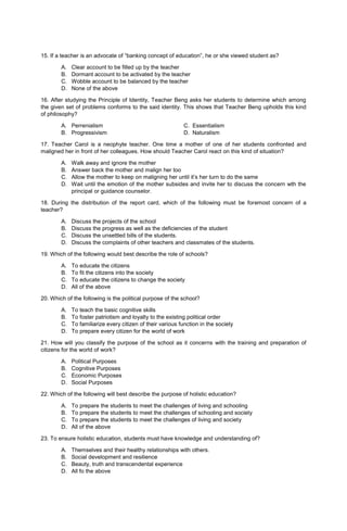 15. If a teacher is an advocate of “banking concept of education”, he or she viewed student as?
A. Clear account to be filled up by the teacher
B. Dormant account to be activated by the teacher
C. Wobble account to be balanced by the teacher
D. None of the above
16. After studying the Principle of Identity, Teacher Beng asks her students to determine which among
the given set of problems conforms to the said identity. This shows that Teacher Beng upholds this kind
of philosophy?
A. Perrenialism C. Essentialism
B. Progressivism D. Naturalism
17. Teacher Carol is a neophyte teacher. One time a mother of one of her students confronted and
maligned her in front of her colleagues. How should Teacher Carol react on this kind of situation?
A. Walk away and ignore the mother
B. Answer back the mother and malign her too
C. Allow the mother to keep on maligning her until it’s her turn to do the same
D. Wait until the emotion of the mother subsides and invite her to discuss the concern wth the
principal or guidance counselor.
18. During the distribution of the report card, which of the following must be foremost concern of a
teacher?
A. Discuss the projects of the school
B. Discuss the progress as well as the deficiencies of the student
C. Discuss the unsettled bills of the students.
D. Discuss the complaints of other teachers and classmates of the students.
19. Which of the following would best describe the role of schools?
A. To educate the citizens
B. To fit the citizens into the society
C. To educate the citizens to change the society
D. All of the above
20. Which of the following is the political purpose of the school?
A. To teach the basic cognitive skills
B. To foster patriotism and loyalty to the existing political order
C. To familiarize every citizen of their various function in the society
D. To prepare every citizen for the world of work
21. How will you classify the purpose of the school as it concerns with the training and preparation of
citizens for the world of work?
A. Political Purposes
B. Cognitive Purposes
C. Economic Purposes
D. Social Purposes
22. Which of the following will best describe the purpose of holistic education?
A. To prepare the students to meet the challenges of living and schooling
B. To prepare the students to meet the challenges of schooling and society
C. To prepare the students to meet the challenges of living and society
D. All of the above
23. To ensure holistic education, students must have knowledge and understanding of?
A. Themselves and their healthy relationships with others.
B. Social development and resilience
C. Beauty, truth and transcendental experience
D. All fo the above
 