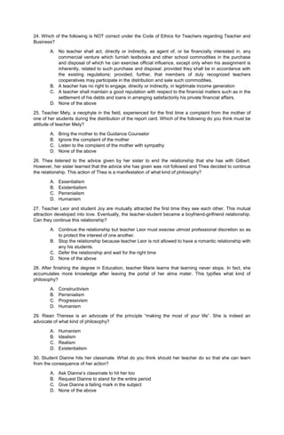 24. Which of the following is NOT correct under the Code of Ethics for Teachers regarding Teacher and
Business?
A. No teacher shall act, directly or indirectly, as agent of, or be financially interested in, any
commercial venture which furnish textbooks and other school commodities in the purchase
and disposal of which he can exercise official influence, except only when his assignment is
inherently, related to such purchase and disposal: provided they shall be in accordance with
the existing regulations; provided, further, that members of duly recognized teachers
cooperatives may participate in the distribution and sale such commodities.
B. A teacher has no right to engage, directly or indirectly, in legitimate income generation
C. A teacher shall maintain a good reputation with respect to the financial matters such as in the
settlement of his debts and loans in arranging satisfactorily his private financial affairs.
D. None of the above
25. Teacher Mely, a neophyte in the field, experienced for the first time a complaint from the mother of
one of her students during the distribution of the report card. Which of the following do you think must be
attitude of teacher Mely?
A. Bring the mother to the Guidance Counselor
B. Ignore the complaint of the mother
C. Listen to the complaint of the mother with sympathy
D. None of the above
26. Thea listened to the advice given by her sister to end the relationship that she has with Gilbert.
However, her sister learned that the advice she has given was not followed and Thea decided to continue
the relationship. This action of Thea is a manifestation of what kind of philosophy?
A. Essentialism
B. Existentialism
C. Perrenialism
D. Humanism
27. Teacher Leor and student Joy are mutually attracted the first time they see each other. This mutual
attraction developed into love. Eventually, the teacher-student became a boyfriend-girlfriend relationship.
Can they continue this relationship?
A. Continue the relationship but teacher Leor must execise utmost professional discretion so as
to protect the interest of one another.
B. Stop the relationship because teacher Leor is not allowed to have a romantic relationship with
any his students.
C. Defer the relationship and wait for the right time
D. None of the above
28. After finishing the degree in Education, teacher Marie learns that learning never stops. In fact, she
accumulates more knowledge after leaving the portal of her alma mater. This typifies what kind of
philosophy?
A. Constructivism
B. Perrenialism
C. Progressivism
D. Humanism
29. Riean Therese is an advocate of the principle “making the most of your life”. She is indeed an
advocate of what kind of philosophy?
A. Humanism
B. Idealism
C. Realism
D. Existentialism
30. Student Dianne hits her classmate. What do you think should her teacher do so that she can learn
from the consequence of her action?
A. Ask Dianne’s classmate to hit her too
B. Request Dianne to stand for the entire period
C. Give Dianne a failing mark in the subject
D. None of the above
 