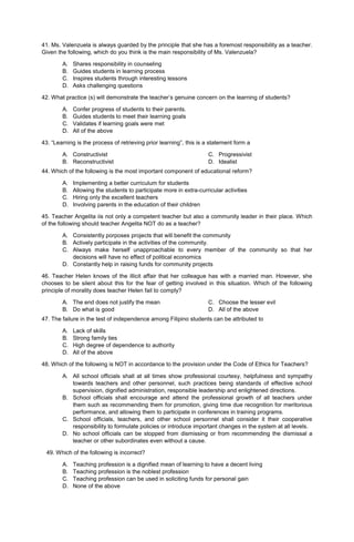 41. Ms. Valenzuela is always guarded by the principle that she has a foremost responsibility as a teacher.
Given the following, which do you think is the main responsibility of Ms. Valenzuela?
A. Shares responsibility in counseling
B. Guides students in learning process
C. Inspires students through interesting lessons
D. Asks challenging questions
42. What practice (s) will demonstrate the teacher’s genuine concern on the learning of students?
A. Confer progress of students to their parents.
B. Guides students to meet their learning goals
C. Validates if learning goals were met
D. All of the above
43. “Learning is the process of retrieving prior learning”, this is a statement form a
A. Constructivist
B. Reconstructivist
C. Progressivist
D. Idealist
44. Which of the following is the most important component of educational reform?
A. Implementing a better curriculum for students
B. Allowing the students to participate more in extra-curricular activities
C. Hiring only the excellent teachers
D. Involving parents in the education of their children
45. Teacher Angelita iis not only a competent teacher but also a community leader in their place. Which
of the following should teacher Angelita NOT do as a teacher?
A. Consistently porposes projects that will benefit the community
B. Actively participate in the activities of the community.
C. Always make herself unapproachable to every member of the community so that her
decisions will have no effect of political economics
D. Constantly help in raising funds for community projects
46. Teacher Helen knows of the illicit affair that her colleague has with a married man. However, she
chooses to be silent about this for the fear of getting involved in this situation. Which of the following
principle of morality does teacher Helen fail to comply?
A. The end does not justify the mean
B. Do what is good
C. Choose the lesser evil
D. All of the above
47. The failure in the test of independence among Filipino students can be attributed to
A. Lack of skills
B. Strong family ties
C. High degree of dependence to authority
D. All of the above
48. Which of the following is NOT in accordance to the provision under the Code of Ethics for Teachers?
A. All school officials shall at all times show professional courtesy, helpfulness and sympathy
towards teachers and other personnel, such practices being standards of effective school
supervision, dignified administration, responsible leadership and enlightened directions.
B. School officials shall encourage and attend the professional growth of all teachers under
them such as recommending them for promotion, giving time due recognition for meritorious
performance, and allowing them to participate in conferences in training programs.
C. School officials, teachers, and other school personnel shall consider it their cooperative
responsibility to formulate policies or introduce important changes in the system at all levels.
D. No school officials can be stopped from dismissing or from recommending the dismissal a
teacher or other subordinates even without a cause.
49. Which of the following is incorrect?
A. Teaching profession is a dignified mean of learning to have a decent living
B. Teaching profession is the noblest profession
C. Teaching profession can be used in soliciting funds for personal gain
D. None of the above
 