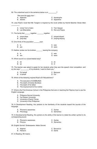 69. The underlined word in the sentence below is an _________?
“She took the early train.”
A. Adjective C. Apostrophe
B. Adverb D. Appositive
70. Jose Rizal’s novel Noli Me Tangere is inspired by the novel written by Harriet Beecher Stowe titled
_________.
A. Uncle Tom’s Cabin C. Tom Sawyer
B. Les Miserables D. War and Peace
71. The family that ______ together, _______ together.
A. prays-stays C. prayed-stayed
B. pray-stay D. praying-staying
72. One thirds of the population ______ poor.
A. is C. was
B. are D. were
73. Neither Jordan nor his brothers _______ leaving the company.
A. is C. was
B. are D. were
74. Which sound is a voiced bilabial stop?
A. /b/ C. /k/
B. /p/ D. /t/
75. The teacher was asked to speak for her students when they won the speech choir competition, and
so she says “_________ of my students, I want to thank you.”
A. On behalf C. Because
B. in behalf D. For
76. Which of the following inspired Rizal’s El Filibusterismo?
A. The execution of GOMBURZA
B. The death of Andres Bonifacio
C. The death of his father
D. The imprisonment of his mother
77. What is the First American School in the Philippines that aims in teaching the Filipinos how to use the
English Language.
A. Philippine Normal University
B. Far Eastern University
C. University of Santo Tomas
D. University of the Philippines
78. In Development Reading, this pertains to the familiarity of the students toward the sounds of the
language.
A. Phonemic awareness C. Syntax
B. Phonology D. Semantics
79. In Developmental Reading, this pertains to the ability of the learner to relate the written symbol to its
corresponding sound.
A. Phonemic awareness C. Syntax
B. Phonics D. Semantics
80. English Sonnet: Shakespeare, Italian Sonnet:
A. Alighieri C. Boccaccio
B. Petrarch D. Dante
81. In Reading, IRI means:
 