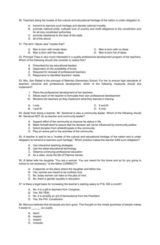 50. Teachers being the trustee of the cultural and educational heritage of the nation is under obligation to
A. transmit to learners such heritage and elevate national morality
B. promote national pride, cultivate love of country and instill allegiance to the constitution and
for all duly constituted authorities
C. promote obedience to the laws of the state
D. all of the above
51. The term “tabula rasa” implies that?
A. Man is born with innate ideas
B. Man is born with few ideas
C. Man is born with no ideas
D. Man is born full of ideas
52. Principal Thea is very much interested in a quality professional development program of her teachers.
Which of the following should she consider to realize this?
A. Prescribed by top educational leaders
B. Dependent on the availability of funds
C. Required for renewal of professional teachers
D. Responsive to identified teachers’ needs
53. Mrs. San Rafael is the principal of Matimbo Elementary School. For her to ensure high standards of
teachers’ personal and professional development, which of the following measures should she
implement?
I. Plans the professional development of her teachers.
II. Allows each of her teacher to formulate their own professional development
III. Monitors her teachers as they implement what they learned in training.
A. I only
B. I and III
C. II and III
D. II only
54. Aside from being a teacher, Mr. Sandoval is also a community leader. Which of the following should
Mr. Sandoval NOT do as teacher and community leader?
A. Support effort of the community to improve his status in life.
B. Make himself aloof to ensure that his decision will not be influenced by community politics
C. Solicit donation from philanthropists in the community
D. Play an active part in the activities of the community
55. A teacher is said to be a “trustee of the cultural and educational heritage of the nation and is under
obligation to transmit to learners such heritage.” Which practice makes the teacher fulfill such obligation?
A. Use interactive teaching strategies
B. Use the latest educational technology
C. Observe continuing professional education
D. As a class, study the life of Filipinos heroes.
56. A father tells his daughter “You are a woman. You are meant for the home and so for you going to
school is not necessary.” Is the father CORRECT?
A. It depends on the place where the daughter and father live.
B. Yes, women are meant to be mothers only.
C. No, today women can take on the jobs of men.
D. No, there is gender equality in education.
57. Is there a legal basis for increasing the teacher’s starting salary to P18, 000 a month?
A. No, it is a gift to teachers from Congress.
B. Yes, RA 7836.
C. No, it is simplify an act of benevolence from the President
D. Yes, the Phil. Constitution
58. Mencius believed that all people are born good. This thought on the innate goodness of people makes
it easier to ______ our pupils.
A. teach
B. respect
C. reward
D. motivate
 