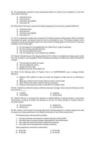 59. The specialization required of every professional teacher for him/her to be competent is in line with
which pillar of learning?
A. Learning to know
B. Learning to be
C. Learning to live together
D. Learning to do
60. Which pillar of learning is aimed at the holistic development of man ad his complete fulfillment?
A. Learning to know
B. Learning to be
C. Learning to live together
D. Learning to do
61. Cris is a sophomore student who complains to his teacher about his failing grade. When his teacher
recomputed his grade, the teacher found out that he committed an error. The teacher decided not to
accept the erroneous computation before Cris and so leave the failing grade for the fear that he may lose
credibility. Is this morally right?
A. No, the reason for not accepting the error before Cris is a sign of weakness
B. No, the end does not justify the mean.
C. Yes, the end justifies the means
D. Yes, as a teacher you must maintain your credibility
62. Teacher Wendell knows of the illegal activities of Mr. Cordero, his neighbor but keeps quiet in order
not to be involved in any investigation. Which foundational principle of morality does Teacher Wendell fail
to apply?
A. The end does not justify the means.
B. The end justifies the means.
C. Always do what is right.
D. Between two evils, do the lesser evil
63. Which of the following action of Teacher Ford is an INAPPRORIATE way to manage off-task
behavior?
A. Redirect child’s attention to task and check his progress to make sure he is continuing to
work.
B. Make eye contact to communicate what you wish to communicate.
C. Move closer to the child to make him feel your presence.
D. Stop your class activity to correct a child who is no longer on task.
64. Mrs. Cristobal is admired for being an effective classroom manager. She is not only friendly but at the
same time be ______.
A. confident C. analytical
B. businesslike D. buddy-buddy
65. Teacher Filemon is convinced that whenever a student performs a desired behavior, and provide
reinforcement, he learns to perform the behavior on his own. On which principle is Teacher Filemon’s
conviction based?
A. Environmentalism C. Cognitivism
B. Behaviorism D. Constructivism
66. Mrs. Adriano, the Principal of Sumulong High School told her teachers in a faculty meeting “We need
to improve our school performance in the National Achievement Test. What should we do?
The teachers gave varied answers as follows:
1. Let’s give incentives and rewards to students who get a rating of 90%.
2. Let’s teach them to accept complete responsibility for their performance.
3. Let’s make the school environment conducive for learning.
4. Let’s make use of the experiential methods of teaching.
Which response/s come/s from a behaviorist?
A. #2 and #4 C. #3 and #4
B. #1 and #2 D. #1 and #3
 