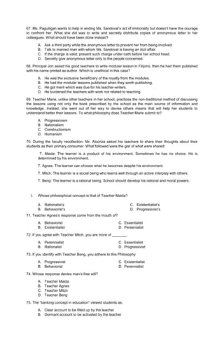 67. Ms. Paguiligan wants to help in ending Ms. Sandoval’s act of immorality but doesn’t have the courage
to confront her. What she did was to write and secretly distribute copies of anonymous letter to her
colleagues. What should have been done instead?
A. Ask a third party while the anonymous letter to prevent her from being involved.
B. Talk to married man with whom Ms. Sandoval is having an ilicit affair.
C. If the charge is valid; present such charge under oath before her school head.
D. Secretly give anonymous letter only to the people concerned.
68. Principal Jon asked his good teachers to write modular lesson in Filipino, then he had them published
with his name printed as author. Which is unethical in this case?
A. He was the exclusive beneficiary of the royalty from the modules.
B. He had the modular lessons published when they worth publishing.
C. He got merit which was due for his teacher-writers.
D. He burdened the teachers with work not related to teaching.
69. Teacher Marie, unlike other teachers in her school, practices the non-traditional method of discussing
the lessons using not only the book prescribed by the school as the main source of information and
knowledge. Instead, she went out of her way to devise others means that will help her students to
understand better their lessons. To what philosophy does Teacher Marie submit to?
A. Progressivism
B. Nationalism
C. Constructionism
D. Humanism
70. During the faculty recollection. Mr. Alcoriza asked his teachers to share their thoughts about their
students as their primary consumer. What followed were the gist of what were shared:
T. Maida: The learner is a product of his environment. Sometimes he has no choice. He is
determined by his environment.
T. Agnes: The learner can choose what he becomes despite his environment.
T. Mitch: The learner is a social being who learns well through an active interplay with others.
T. Beng: The learner is a rational being. School should develop his rational and moral powers.
I. Whose philosophical concept is that of Teacher Maida?
A. Rationalist’s
B. Behaviorist’s
C. Existentialist’s
D. Progressivist’s
71. Teacher Agnes’s response come from the mouth of?
A. Behaviorist C. Essentialist
B. Existentialist D. Pereenialist
72. If you agree with Teacher Mitch, you are more of _______.
A. Perennialist C. Essentialist
B. Rationalist D. Progressivist
73. If you identify with Teacher Beng, you adhere to this Philosophy
A. Progressivist C. Existentialist
B. Behaviorist D. Perennialist
74. Whose response denies man’s free will?
A. Teacher Maida
B. Teacher Agnes
C. Teacher Mitch
D. Teacher Beng
75. The “banking concept in education” viewed students as:
A. Clear account to be filled up by the teacher
B. Dormant account to be activated by the teacher
 