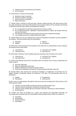 C. Wooble account to be balanced by the teacher
D. All fo the above
76. Jerome Bruner is known for this principle
A. Banking concept in education
B. Dichotomy method in education
C. Spiral curriculum in education
D. None of the above
77. Teacher Divine, a teacher for thrity two years, refuses to attend seminars. She claims that her thirty
two years of teaching is more than all the seminars she is asked to attend. Are her actuation and thinking
in accordance with the Code of Ethics for Professional Teachers?
A. No, non-attendance to seminars would mean no increase in salary.
B. No, a profesiional teacher, regardless of teaching experience, ought to go through continuing
process of education.
C. Yes, because, she taught for thirty two years and may have mastered the treaded.
D. Yes, provided she has an excellent performance rating.
78. Teacher Riean has not only explained the concept of Philosophy of Education but also imparted to
her students. This demonstrates what kind of philosophy?
A. Naturalism C. Realism
B. Idealism D. Perrenialism
79. Which pillar of learning aimed in the acquisition of the instrument of understanding in order to develop
the students’ learn-to-learn skills?
A. Learning to do C. Learning to Live Together
B. Learning to know D. Learning to be
80. Which pillar of learning is vital in building a genuine and lasting culture of peace in the world?
A. Learning to do C. Learning to Live Together
B. Learning to know D. Learning to be
81. Which of the following would be the most fitting action of a teacher who is having a relationship with
his/her student?
A. Deny the relationship
B. Enjoy the relationship while it lasts
C. Defer the relationship until they are ready to admit it.
D. Continue the relationship and exercise utmost professional discretion about this
82. Student Gilbert, after receiving the conceptual knowledge on multiplication of trinomials from his
Algebra Teacher, immediately answers the exercises in the book. This demonstrates what kind of
philosophy?
A. Idealism C. Progressivism
B. Essentialism D. Constructivism
83. Ms. Lopez is a sickly teacher. She gets to school even late and not feeling well. What provision in RA
7836 does she violate?
A. Teachers must be devoted, honest and punctual in performing their duty
B. Teachers should be physically, mentally and morally fit to teach.
C. Teachers should manifest genuine enthusiasm and pride in teaching as a noble profession
D. All of the above
84. Teacher Cris views his students as a unique, free choosing and responsible indiviudals. He
encourages them to develop their own individualities. What philosophy does Teacher Cris adhere to?
A. Humanism
B. Existentialism
C. Reconstructionism
D. Essentialism
 