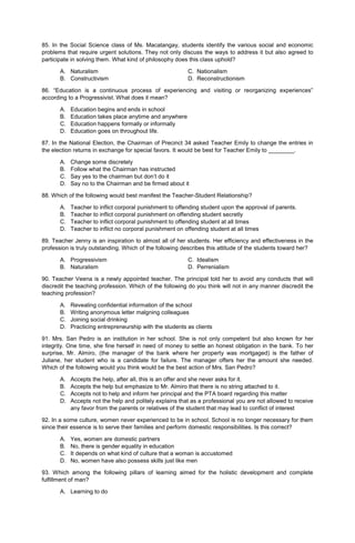 85. In the Social Science class of Ms. Macatangay, students identify the various social and economic
problems that require urgent solutions. They not only discuss the ways to address it but also agreed to
participate in solving them. What kind of philosophy does this class uphold?
A. Naturalism C. Nationalism
B. Constructivism D. Reconstructionism
86. “Education is a continuous process of experiencing and visiting or reorganizing experiences”
according to a Progressivist. What does it mean?
A. Education begins and ends in school
B. Education takes place anytime and anywhere
C. Education happens formally or informally
D. Education goes on throughout life.
87. In the National Election, the Chairman of Precinct 34 asked Teacher Emily to change the entries in
the election returns in exchange for special favors. It would be best for Teacher Emily to ________.
A. Change some discretely
B. Follow what the Chairman has instructed
C. Say yes to the chairman but don’t do it
D. Say no to the Chairman and be firmed about it
88. Which of the following would best manifest the Teacher-Student Relationship?
A. Teacher to inflict corporal punishment to offending student upon the approval of parents.
B. Teacher to inflict corporal punishment on offending student secretly
C. Teacher to inflict corporal punishment to offending student at all times
D. Teacher to inflict no corporal punishment on offending student at all times
89. Teacher Jenny is an inspiration to almost all of her students. Her efficiency and effectiveness in the
profession is truly outstanding. Which of the following describes this attitude of the students toward her?
A. Progressivism C. Idealism
B. Naturalism D. Perrenialism
90. Teacher Veena is a newly appointed teacher. The principal told her to avoid any conducts that will
discredit the teaching profession. Which of the following do you think will not in any manner discredit the
teaching profession?
A. Revealing confidential information of the school
B. Writing anonymous letter malgning colleagues
C. Joining social drinking
D. Practicing entrepreneurship with the students as clients
91. Mrs. San Pedro is an institution in her school. She is not only competent but also known for her
integrity. One time, she fine herself in need of money to settle an honest obligation in the bank. To her
surprise, Mr. Almiro, (the manager of the bank where her property was mortgaged) is the father of
Juliane, her student who is a candidate for failure. The manager offers her the amount she needed.
Which of the following would you think would be the best action of Mrs. San Pedro?
A. Accepts the help, after all, this is an offer and she never asks for it.
B. Accepts the help but emphasize to Mr. Almiro that there is no string attached to it.
C. Accepts not to help and inform her principal and the PTA board regarding this matter
D. Accepts not the help and politely explains that as a professional you are not allowed to receive
any favor from the parents or relatives of the student that may lead to conflict of interest
92. In a some culture, women never experienced to be in school. School is no longer necessary for them
since their essence is to serve their families and perform domestic responsibilities. Is this correct?
A. Yes, women are domestic partners
B. No, there is gender equality in education
C. It depends on what kind of culture that a woman is accustomed
D. No, women have also possess skills just like men
93. Which among the following pillars of learning aimed for the holistic development and complete
fulfillment of man?
A. Learning to do
 