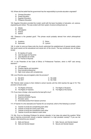 103. Where did the belief that the government has the responsibility to provide education originated?
A. Chinese Education
B. Greek Education
C. Egyptian Education
D. Philippine Education
104. Egyptian Education provided the modern world with the basic foundation of education, art, science,
engineering and others. This was evident with their system of picture writing known as
A. Alibata
B. Heiroglypics
C. Anlects
D. Sankrit
105. “Pleasure is the greatest good”. This phrase would probably derived from which philosophical
school?
A. Academy C. Stoics
B. Epicurean D. Lyceum
106. In order to carry-out these ends the church authorized the establishment of several priestly orders
that would severe as the educational and social arm of the church. The key contributors are as follows
except
A. St. Ignatius of Loyola
B. Jean Duvegier de Haureme
C. Jean Baptiste de la Salle
D. St. Thomas of Aquinas
107. In the Preamble of the Code of Ethics of Professional Teachers, which is NOT said among
teachers?
A. LET passers
B. Possess dignity and reputation
C. Duly licensed professional
D. High moral values with competencies
108. Loco Parentis was promulgated under the provision?
A. RA 4670 C. RA 4288
B. RA 7877 D. RA 7836
109. Parents retain access to their children’s school records until the child reaches the age of 18. This
provision is found under
A. The Rights of Parents
B. The Rights of Teachers
C. The Rights of Students
D. The Rights of the School
110. If you have a foreign, what would be the best gift to buy?
A. Imported antiques
B. Expensive Buddha Figures
C. Porcelain wares
D. Embroided product from Quezon province
111. If Teacher A is the rationalist and Teacher B is an empiricist, which of the following is correct?
A. Teacher A and B are complemting each other
B. Teacher A and B are contrry each other
C. Teacher A and B are contradictory each other
D. Teacher A and B are relative to each other
112. Ms. Cruz is a Sociology Professor for almost a decade. In her class she asked this question “What
type of learning environment should a teacher implement in a high pluralistic society?” If you are her
student, what would be your answer?
A. Safe and Secure
B. Safe and Gender-biased
C. Safe, Secure, and Gender-biased
D. Secure and Gender-biased
 