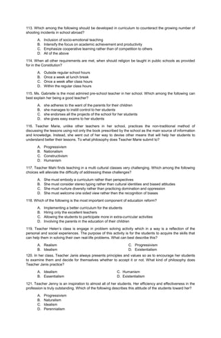113. Which among the following should be developed in curriculum to counteract the growing number of
shooting incidents in school abroad?
A. Inclusion of socio-emotional teaching
B. Intensify the focus on academic achievement and productivity
C. Emphasize cooperative learning rather than of competition to others
D. All of the above
114. When all other requirements are met, when should religion be taught in public schools as provided
for in the Constitution?
A. Outside regular school hours
B. Once a week at lunch break
C. Once a week after class hours
D. Within the regular class hours
115. Ms. Gabrielle is the most admired pre-school teacher in her school. Which among the following can
best explain her being a good teacher?
A. she adheres to the want of the parents for their children
B. she manages to instill control to her students
C. she endorses all the projects of the school for her students
D. she gives easy exams to her students
116. Teacher Marie, unlike other teachers in her school, practices the non-traditional method of
discussing the lessons using not only the book prescribed by the school as the main source of information
and knowledge. Instead, she went out of her way to devise other means that will help her students to
understand better their lessons. To what philosophy does Teacher Marie submit to?
A. Progressivism
B. Nationalism
C. Constructivism
D. Humanism
117. Teacher Mahi finds teaching in a multi cultural classes very challenging. Which among the following
choices will alleviate the difficulty of addressing these challenges?
A. She must embody a curriculum rather than perspectives
B. She must consider stereo typing rather than cultural identities and biased attitudes
C. She must nurture diversity rather than practicing domination and oppression
D. She must welcome one sided view rather then the recognition of biases
118. Which of the following is the most important component of education reform?
A. Implementing a better curriculum for the students
B. Hiring only the excellent teachers
C. Allowing the students to participate more in extra-curricular activities
D. Involving the parents in the education of their children
119. Teacher Helen’s class is engage in problem solving activity which in a way is a reflection of the
personal and social experiences. The purpose of this activity is for the students to acquire the skills that
can help them in solving their own real-life problems. What can best describe this?
A. Realism
B. Idealism
C. Progressivism
D. Existentialism
120. In her class, Teacher Janis always presents principles and values so as to encourage her students
to examine them and decide for themselves whether to accept it or not. What kind of philosophy does
Teacher Janis practice?
A. Idealism C. Humanism
B. Essentialism D. Existentialism
121. Teacher Jenny is an inspiration to almost all of her students. Her efficiency and effectiveness in the
profession is truly outstanding. Which of the following describes this attitude of the students toward her?
A. Progressivism
B. Naturalism
C. Idealism
D. Perennialism
 