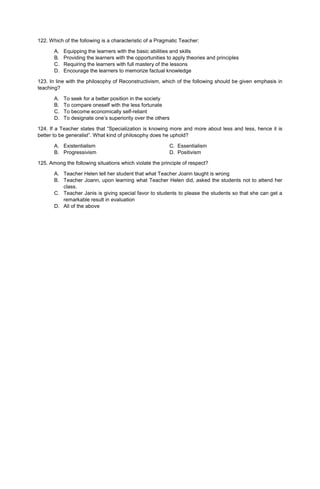 122. Which of the following is a characteristic of a Pragmatic Teacher:
A. Equipping the learners with the basic abilities and skills
B. Providing the learners with the opportunities to apply theories and principles
C. Requiring the learners with full mastery of the lessons
D. Encourage the learners to memorize factual knowledge
123. In line with the philosophy of Reconstructivism, which of the following should be given emphasis in
teaching?
A. To seek for a better position in the society
B. To compare oneself with the less fortunate
C. To become economically self-reliant
D. To designate one’s superiority over the others
124. If a Teacher states that “Specialization is knowing more and more about less and less, hence it is
better to be generalist”. What kind of philosophy does he uphold?
A. Existentialism C. Essentialism
B. Progressivism D. Positivism
125. Among the following situations which violate the principle of respect?
A. Teacher Helen tell her student that what Teacher Joann taught is wrong
B. Teacher Joann, upon learning what Teacher Helen did, asked the students not to attend her
class.
C. Teacher Janis is giving special favor to students to please the students so that she can get a
remarkable result in evaluation
D. All of the above
 