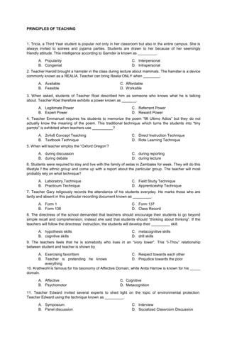 PRINCIPLES OF TEACHING
1. Tricia, a Third Year student is popular not only in her classroom but also in the entire campus. She is
always invited to soirees and pyjama parties. Students are drawn to her because of her seemingly
friendly attitude. This intelligence according to Garnder is known as _________.
A. Popularity
B. Congenial
C. Interpersonal
D. Intrapersonal
2. Teacher Harold brought a hamster in the class during lecture about mammals. The hamster is a device
commonly known as a REALIA. Teacher can bring Realia ONLY when ________.
A. Available C. Affordable
B. Feasible D. Workable
3. When asked, students of Teacher Roel described him as someone who knows what he is talking
about. Teacher Roel therefore exhibits a power known as _______.
A. Legitimate Power
B. Expert Power
C. Referrent Power
D. Reward Power
4. Teacher Emmanuel requires his students to memorize the poem “Mi Ultimo Adios” but they do not
actually know the meaning of the poem. This traditional technique which turns the students into “tiny
parrots” is exhibited when teachers use __________?
A. 2x4x8 Concept Teaching
B. Textbook Technique
C. Direct Instruction Technique
D. Rote Learning Technique
5. When will teacher employ the “Oxford Oregon’?
A. during discussion
B. during debate
C. during reporting
D. during lecture
6. Students were required to stay and live with the family of aetas in Zambales for week. They will do this
lifestyle f the ethnic group and come up with a report about the particular group. The teacher will most
probably rely on what technique?
A. Laboratory Technique
B. Practicum Technique
C. Field Study Technique
D. Apprenticeship Technique
7. Teacher Gary religiously records the attendance of his students everyday. He marks those who are
tardy and absent in this particular recording document known as _________.
A. Form 1
B. Form 138
C. Form 137
D. Class Record
8. The directress of the school demanded that teachers should encourage their students to go beyond
simple recall and comprehension; instead she said that students should “thinking about thinking”. If the
teachers will follow the directress’ instruction, the students will develop their _________ skill.
A. hypothesis skills
B. cognitive skills
C. metacognitive skills
D. drill skills
9. The teachers feels that he is somebody who lives in an “ivory tower”. This “I-Thou” relationship
between student and teacher is shown by
A. Exercising favoritism
B. Teacher is pretending he knows
everything
C. Respect towards each other
D. Prejudice towards the poor
10. Krathwohl is famous for his taxonomy of Affective Domain, while Anita Harrow is known for his _____
domain.
A. Affective C. Cognitive
B. Psychomotor D. Metacognition
11. Teacher Edward invited several experts to shed light on the topic of environmental protection.
Teacher Edward using the technique known as _________.
A. Symposium
B. Panel discussion
C. Interview
D. Socialized Classroom Discussion
 