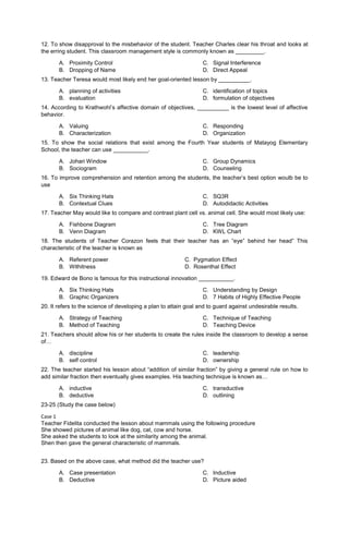12. To show disapproval to the misbehavior of the student. Teacher Charles clear his throat and looks at
the erring student. This classroom management style is commonly known as _________.
A. Proximity Control
B. Dropping of Name
C. Signal Interference
D. Direct Appeal
13. Teacher Teresa would most likely end her goal-oriented lesson by __________.
A. planning of activities
B. evaluation
C. identification of topics
D. formulation of objectives
14. According to Krathwohl’s affective domain of objectives, __________ is the lowest level of affective
behavior.
A. Valuing
B. Characterization
C. Responding
D. Organization
15. To show the social relations that exist among the Fourth Year students of Matayog Elementary
School, the teacher can use ___________.
A. Johari Window
B. Sociogram
C. Group Dynamics
D. Counseling
16. To improve comprehension and retention among the students, the teacher’s best option woulb be to
use
A. Six Thinking Hats
B. Contextual Clues
C. SQ3R
D. Autodidactic Activities
17. Teacher May would like to compare and contrast plant cell vs. animal cell. She would most likely use:
A. Fishbone Diagram
B. Venn Diagram
C. Tree Diagram
D. KWL Chart
18. The students of Teacher Corazon feels that their teacher has an “eye” behind her head” This
characteristic of the teacher is known as
A. Referent power C. Pygmation Effect
B. Withitness D. Rosenthal Effect
19. Edward de Bono is famous for this instructional innovation ___________.
A. Six Thinking Hats
B. Graphic Organizers
C. Understanding by Design
D. 7 Habits of Highly Effective People
20. It refers to the science of developing a plan to attain goal and to guard against undesirable results.
A. Strategy of Teaching
B. Method of Teaching
C. Technique of Teaching
D. Teaching Device
21. Teachers should allow his or her students to create the rules inside the classroom to develop a sense
of…
A. discipline
B. self control
C. leadership
D. ownership
22. The teacher started his lesson about “addition of similar fraction” by giving a general rule on how to
add similar fraction then eventually gives examples. His teaching technique is known as…
A. inductive
B. deductive
C. transductive
D. outlining
23-25 (Study the case below)
Case 1
Teacher Fidelita conducted the lesson about mammals using the following procedure
She showed pictures of animal like dog, cat, cow and horse.
She asked the students to look at the similarity among the animal.
Shen then gave the general characteristic of mammals.
23. Based on the above case, what method did the teacher use?
A. Case presentation
B. Deductive
C. Inductive
D. Picture aided
 