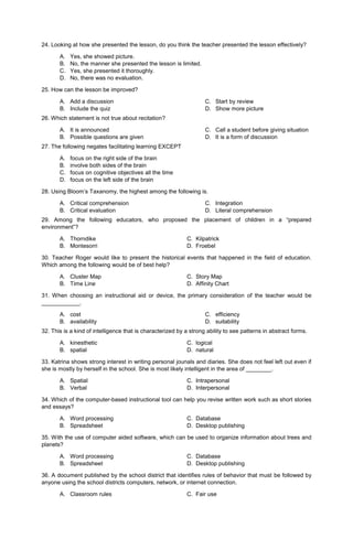 24. Looking at how she presented the lesson, do you think the teacher presented the lesson effectively?
A. Yes, she showed picture.
B. No, the manner she presented the lesson is limited.
C. Yes, she presented it thoroughly.
D. No, there was no evaluation.
25. How can the lesson be improved?
A. Add a discussion
B. Include the quiz
C. Start by review
D. Show more picture
26. Which statement is not true about recitation?
A. It is announced
B. Possible questions are given
C. Call a student before giving situation
D. It is a form of discussion
27. The following negates facilitating learning EXCEPT
A. focus on the right side of the brain
B. involve both sides of the brain
C. focus on cognitive objectives all the time
D. focus on the left side of the brain
28. Using Bloom’s Taxanomy, the highest among the following is.
A. Critical comprehension
B. Critical evaluation
C. Integration
D. Literal comprehension
29. Among the following educators, who proposed the placement of children in a “prepared
environment”?
A. Thorndike C. Kilpatrick
B. Montesorri D. Froebel
30. Teacher Roger would like to present the historical events that happened in the field of education.
Which among the following would be of best help?
A. Cluster Map C. Story Map
B. Time Line D. Affinity Chart
31. When choosing an instructional aid or device, the primary consideration of the teacher would be
____________.
A. cost
B. availability
C. efficiency
D. suitability
32. This is a kind of intelligence that is characterized by a strong ability to see patterns in abstract forms.
A. kinesthetic C. logical
B. spatial D. natural
33. Katrina shows strong interest in writing personal jounals and diaries. She does not feel left out even if
she is mostly by herself in the school. She is most likely intelligent in the area of ________.
A. Spatial C. Intrapersonal
B. Verbal D. Interpersonal
34. Which of the computer-based instructional tool can help you revise written work such as short stories
and essays?
A. Word processing C. Database
B. Spreadsheet D. Desktop publishing
35. With the use of computer aided software, which can be used to organize information about trees and
planets?
A. Word processing C. Database
B. Spreadsheet D. Desktop publishing
36. A document published by the school district that identifies rules of behavior that must be followed by
anyone using the school districts computers, network, or internet connection.
A. Classroom rules C. Fair use
 