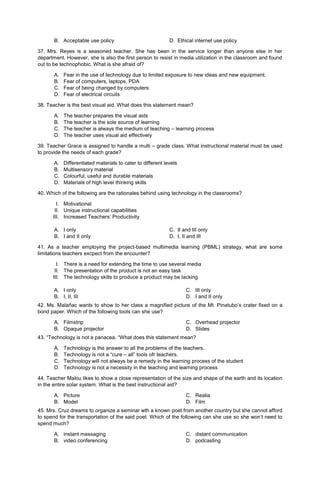 B. Acceptable use policy D. Ethical internet use policy
37. Mrs. Reyes is a seasoned teacher. She has been in the service longer than anyone else in her
department. However, she is also the first person to resist in media utilization in the classroom and found
out to be technophobic. What is she afraid of?
A. Fear in the use of technology due to limited exposure to new ideas and new equipment.
B. Fear of computers, laptops, PDA
C. Fear of being changed by computers
D. Fear of electrical circuits
38. Teacher is the best visual aid. What does this statement mean?
A. The teacher prepares the visual aids
B. The teacher is the sole source of learning
C. The teacher is always the medium of teaching – learning process
D. The teacher uses visual aid effectively
39. Teacher Grace is assigned to handle a multi – grade class. What instructional material must be used
to provide the needs of each grade?
A. Differentiated materials to cater to different levels
B. Multisensory material
C. Colourful, useful and durable materials
D. Materials of high level thinking skills
40. Which of the following are the rationales behind using technology in the classrooms?
I. Motivational
II. Unique instructional capabilities
III. Increased Teachers’ Productivity
A. I only C. II and III only
B. I and II only D. I, II and III
41. As a teacher employing the project-based multimedia learning (PBML) strategy, what are some
limitations teachers excpect from the encounter?
I. There is a need for extending the time to use several media
II. The presentation of the product is not an easy task
III. The technology skills to produce a product may be lacking
A. I only
B. I, II, III
C. III only
D. I and II only
42. Ms. Malañac wants to show to her class a magnified picture of the Mt. Pinatubo’s crater fixed on a
bond paper. Which of the following tools can she use?
A. Filmstrip
B. Opaque projector
C. Overhead projector
D. Slides
43. “Technology is not a panacea. “What does this statement mean?
A. Technology is the answer to all the problems of the teachers.
B. Technology is not a “cure – all” tools ofr teachers.
C. Technology will not always be a remedy in the learning process of the student
D. Technology is not a necessity in the teaching and learning process
44. Teacher Malou likes to show a close representation of the size and shape of the earth and its location
in the entire solar system. What is the best instructional aid?
A. Picture
B. Model
C. Realia
D. Film
45. Mrs. Cruz dreams to organize a seminar wth a known poet from another country but she cannot afford
to spend for the transportation of the said poet. Which of the following can she use so she won’t need to
spend much?
A. instant messaging
B. video conferencing
C. distant communication
D. podcasting
 