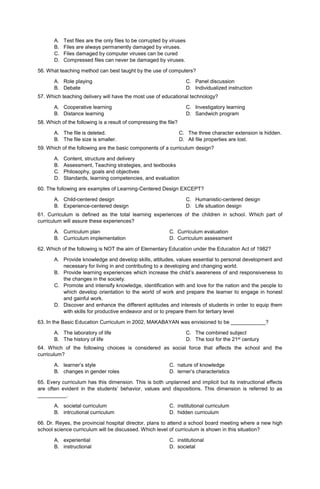 A. Test files are the only files to be corrupted by viruses
B. Files are always permanently damaged by viruses.
C. Files damaged by computer viruses can be cured
D. Compressed files can never be damaged by viruses.
56. What teaching method can best taught by the use of computers?
A. Role playing
B. Debate
C. Panel discussion
D. Individualized instruction
57. Which teaching delivery will have the most use of educational technology?
A. Cooperative learning
B. Distance learning
C. Investigatory learning
D. Sandwich program
58. Which of the following is a result of compressing the file?
A. The file is deleted.
B. The file size is smaller.
C. The three character extension is hidden.
D. All file properties are lost.
59. Which of the following are the basic components of a curriculum design?
A. Content, structure and delivery
B. Assessment, Teaching strategies, and textbooks
C. Philosophy, goals and objectives
D. Standards, learning competencies, and evaluation
60. The following are examples of Learning-Centered Design EXCEPT?
A. Child-centered design
B. Experience-centered design
C. Humanistic-centered design
D. Life situation design
61. Curriculum is defined as the total learning experiences of the children in school. Which part of
curriculum will assure these experiences?
A. Curriculum plan C. Curriculum evaluation
B. Curriculum implementation D. Curriculum assessment
62. Which of the following is NOT the aim of Elementary Education under the Education Act of 1982?
A. Provide knowledge and develop skills, attitudes, values essential to personal development and
necessary for living in and contributing to a developing and changing world.
B. Provide learning experiences which increase the child’s awareness of and responsiveness to
the changes in the society.
C. Promote and intensify knowledge, identification with and love for the nation and the people to
which develop orientation to the world of work and prepare the learner to engage in honest
and gainful work.
D. Discover and enhance the different aptitudes and interests of students in order to equip them
with skills for productive endeavor and or to prepare them for tertiary level
63. In the Basic Education Curriculum in 2002, MAKABAYAN was envisioned to be ____________?
A. The laboratory of life
B. The history of life
C. The combined subject
D. The tool for the 21st century
64. Which of the following choices is considered as social force that affects the school and the
curriculum?
A. learner’s style C. nature of knowledge
B. changes in gender roles D. lerner’s characteristics
65. Every curriculum has this dimension. This is both unplanned and implicit but its instructional effects
are often evident in the students’ behavior, values and dispositions. This dimension is referred to as
__________.
A. societal curriculum C. institutional curriculum
B. intrcutional curriculum D. hidden curriculum
66. Dr. Reyes, the provincial hospital director, plans to attend a school board meeting where a new high
school science curriculum will be discussed. Which level of curriculum is shown in this situation?
A. experiential C. institutional
B. instructional D. societal
 