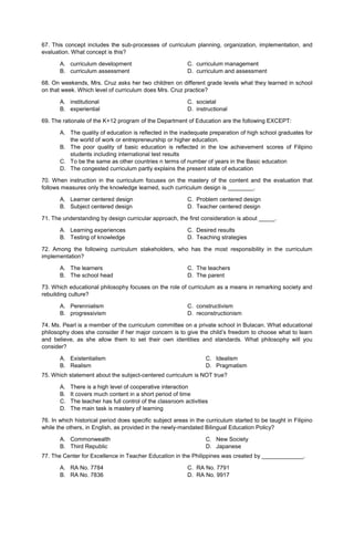 67. This concept includes the sub-processes of curriculum planning, organization, implementation, and
evaluation. What concept is this?
A. curriculum development C. curriculum management
B. curriculum assessment D. curriculum and assessment
68. On weekends, Mrs. Cruz asks her two children on different grade levels what they learned in school
on that week. Which level of curriculum does Mrs. Cruz practice?
A. institutional C. societal
B. experiential D. instructional
69. The rationale of the K+12 program of the Department of Education are the following EXCEPT:
A. The quality of education is reflected in the inadequate preparation of high school graduates for
the world of work or entrepreneurship or higher education.
B. The poor quality of basic education is reflected in the low achievement scores of Filipino
students including international test results
C. To be the same as other countries n terms of number of years in the Basic education
D. The congested curriculum partly explains the present state of education
70. When instruction in the curriculum focuses on the mastery of the content and the evaluation that
follows measures only the knowledge learned, such curriculum design is ________.
A. Learner centered design C. Problem centered design
B. Subject centered design D. Teacher centered design
71. The understanding by design curricular approach, the first consideration is about _____.
A. Learning experiences C. Desired results
B. Testing of knowledge D. Teaching strategies
72. Among the following curriculum stakeholders, who has the most responsibility in the curriculum
implementation?
A. The learners C. The teachers
B. The school head D. The parent
73. Which educational philosophy focuses on the role of curriculum as a means in remarking society and
rebuilding culture?
A. Perennialism C. constructivism
B. progressivism D. reconstructionism
74. Ms. Pearl is a member of the curriculum committee on a private school in Bulacan. What educational
philosophy does she consider if her major concern is to give the child’s freedom to choose what to learn
and believe, as she allow them to set their own identities and standards. What philosophy will you
consider?
A. Existentialism
B. Realism
C. Idealism
D. Pragmatism
75. Which statement about the subject-centered curriculum is NOT true?
A. There is a high level of cooperative interaction
B. It covers much content in a short period of time
C. The teacher has full control of the classroom activities
D. The main task is mastery of learning
76. In which historical period does specific subject areas in the curriculum started to be taught in Filipino
while the others, in English, as provided in the newly-mandated Bilingual Education Policy?
A. Commonwealth
B. Third Republic
C. New Society
D. Japanese
77. The Center for Excellence in Teacher Education in the Philippines was created by _____________.
A. RA No. 7784 C. RA No. 7791
B. RA No. 7836 D. RA No. 9917
 
