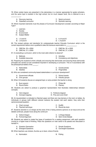 78. When certain topics are presented in the elementary in a manner appropriate for grade schoolers,
and the same topic is tackled in the high school, but on much deeper level, this is referred to as a
___________.
A. Discovery learning
B. Classified curriculum
C. Spiral curriculum
D. Symbolic learning
79. Which important elements must the phases of Curriculum Development consider according to Ralph
Tyler?
I. Learners
II. Society
III. Environment
IV. Subject Matter
A. I, II and IV
B. I, III and IV
C. II, III and IV
D. I, II and III
80. The revised policies and standards for undergraduate teacher Educatio Curriculum which is the
current requirement before one is qualified to take the licensure examination is ____________.
A. CMO No. 30, s 2004
B. CMO No. 31, s 2005
C. CMO No. 20, s 2005
D. CMO No. 21, s 2004
81. In evaluating a curriculum, which is the most valid criterion to observe?
A. Methods
B. Available resources
C. Activities
D. Consistency and objectives
82. Preparing the students to think critically and ensuring that democratic and ensuring those democratic
principles are carried out are considered important in developing a curriculum. This is in accordance with
the philosophical beliefs of the ______.
A. Nationalists
B. Idealists
C. Constructivists
D. Pragmatists
83. Who are considered community-based stakeholders in curriculum development?
A. Government officials
B. Civic groups
C. School boards
D. Industry groups
84. When 3-6 students discuss an assigned topic or solve problem the teacher is doing
A. Buzz session
B. Round Robin
C. Philips 66
D. Plenary
85. Students are asked to produce a graphical representation that illustrates relationships between
concepts.
A. Venn diagram C. Fishbone diagram
B. Concept mapping D. Pros and cons Chart
86. An issue/problem is indicated on flipchart paper and there are may bemany in the room on tables. As
individuals or groups (with different colored markers) the student visit each station, they write their
opinions/answer/question.
A. Chart concept
B. Flipchart technique
C. Graffiti
D. Round da clock
87. Students stand/sit in a U-shape wit the ends of the U being extreme opinions on an issue and as the
debate continues, people move along the continuum
A. Oxford Oregon
B. Formal Argument
C. U Shape Debate
D. Semi Circle Debate
88. Students are asked to create five types of questions fro a reading assignment, with each question
moving to a higher level of thinking. Place the questions on note cards to be passed and discussed or
handed in.
A. Question Generation
B. Divergent Questions
C. Simple Questions
D. Convergent Questions
89. When teachers use clickers, thumbs up or down, show of hands
A. Nomination B. Polling
 