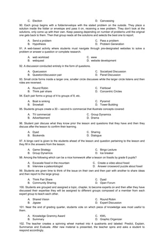 C. Election D. Canvassing
90. Each group begins with a folder/envelope with the stated problem on the outside. They place a
solution inside the folder or envelope and pass it on, receiving a new problem. They don’t look at the
solutions, only come up with their own. Keep passing depending on number of problems until the original
one gets back to them. Then that group reads all the solutions and selects the best one to report.
A. Send a problem
B. Hypothesis
C. Pass a problem
D. Problem Generation
91. A web-based activity where students must navigate through pre-designated websites to solve a
problem or answer a question or complete research.
A. web workload C. www
B. webquest D. website development
92. A discussion conducted entirely in the form of questions.
A. Quecussion
B. Question/discussion pair
C. Socialized Discussion
D. Panel Discussion
93. Small circle forms inside a larger one, smaller circle discusses while the larger circle listens and then
roles are reversed.
A. Round Robin
B. Think pair share
C. Fishbowl
D. Concentric Circles
94. Each pair forms a group of 4 to groups of 8, etc.
A. Boat is sinking
B. Snowball
C. Pyramid
D. Tower Building
95. Students groups create a 30 – second tv commercial that illustrate concepts covered
A. TV commercial C. Group Dynamics
B. Advertisement D. Drama
96. Student pair discuss what they know prior the lesson and questions that they have and then they
discuss after the lesson to confirm their learning.
A. Dyad C. Sharing
B. Bookends D. Dialogue
97. A bingo card is given to the students ahead of the lesson and question pertaining to the lesson and
they fill in the answers from the lesson.
A. Game Strategy
B. Group Dynamics
C. Bingo Lecture
D. Ice breaker
98. Among the following which can be a nice homework after a lesson on fossils by grade 6 pupils?
A. Excavate fossil in the mountain
B. Interview a paleontologist
C. Create a video about fossil
D. Answer crossword puzzle about fossil
99. Students are given time to think of the issue on their own and then pair with another to share ideas
and then report to the large group
A. Think Pair Share
B. Community Sharing
C. Dyad
D. Open Forum
100. Students are grouped and assigned a topic, chapter, to become experts on and then after they have
discussed their expertise they will be assigned to different groups composed of a member from each
expert group to teach each other.
A. Shared Vision
B. Jigsaw
C. Round Robin
D. Expert Discussion
101. Near the end of grading quarter, students vote on which piece of knowledge was most useful to
them.
A. Knowledge Grammy Award
B. Summary
C. KWL
D. Graphic Organizer
102. The teacher creates a spinning wheel marked into 4 quadrants and labeled: Predict, Explain,
Summarize and Evaluate. After new material is presented, the teacher spins and asks a student to
respond accordingly.
 