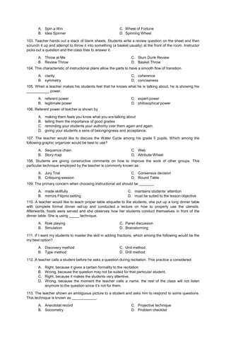 A. Spin a Win C. Wheel of Fortune
B. Idea Spinner D. Spinning Wheel
103. Teacher hands out a stack of blank sheets. Students write a review question on the sheet and then
scrunch it up and attempt to throw it into something (a basket usually) at the front of the room. Instructor
picks out a question and the class tries to answer it.
A. Throw at Me
B. Review Throw
C. Slum Dunk Review
D. Basket Throw
104. This characteristic of instructional plans allow the parts to have a smooth flow of transition.
A. clarity
B. symmetry
C. coherence
D. conciseness
105. When a teacher makes his students feel that he knows what he is talking about, he is showing his
___________ power.
A. referent power
B. legitimate power
C. expert power
D. philosophical power
106. Referent power of teacher is shown by
A. making them feels you know what you are talking about
B. telling them the importance of good grades
C. reminding your students your authority over them again and again.
D. giving your students a sens of belongingness and acceptance.
107. The teacher would like to discuss the Water Cycle among his grade 5 pupils. Which among the
following graphic organizer would be best to use?
A. Sequence chain
B. Story map
C. Web
D. Attribute Wheel
108. Students are giving constructive comments on how to improve the work of other groups. This
particular technique employed by the teacher is commonly known as:
A. Jury Trial
B. Critiquing session
C. Consensus decision
D. Round Table
109. The primary concern when choosing instructional aid should be _______.
A. made skillfully
B. mirrors Filipino setting
C. maintains students’ attention
D. must be suited to the lesson objective
110. A teacher would like to teach proper table etiquette to the students, she put up a long dinner table
with complete formal dinner set-up and conducted a lecture on how to properly use the utensils.
Afterwards, foods were served and she observes how her students conduct themselves in front of the
dinner table. She is using _____ technique.
A. Role playing C. Panel discussion
B. Simulation D. Brainstorming
111. If I want my students to master the skill in adding fractions, which among the following would be the
my best option?
A. Discovery method C. Unit method
B. Type method D. Drill method
112. A teacher calls a student before he asks a question during recitation. This practice a considered:
A. Right, because it gives a certain formality to the recitation
B. Wrong, because the question may not be suited for that particular student.
C. Right, because it makes the students very attentive.
D. Wrong, because the moment the teacher calls a name, the rest of the class will not listen
anymore to the question since it’s not for them.
113. The teacher shown an ambiguous picture to a student and asks him to respond to some questions.
This technique is known as ____________.
A. Anecdotal record
B. Sociometry
C. Projective technique
D. Problem checklist
 