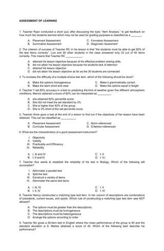 ASSESSMENT OF LEARNING
1. Teacher Ryan conducted a short quiz after discussing the topic “Item Analysis,” to get feedback on
how much the students learned which may not be used for grading purposes is classified as a _______.
A. Placement Assessment C. Formative Assessment
B. Summative Assessment D. Diagnostic Assesment
2. The criterion of success of Teacher RC in his lesson is that “the students must be able to get 85% of
the test items correctly”. Luis and 29 other students in the class answered only 33 out of 40 items
correctly. This means that Teacher RC ___________.
A. attained his lesson objective because of his effective problem solving drills.
B. did not attain his lesson objective because his students lack of attention
C. attained his lesson objective
D. did not attain his lesson objective as far as the 30 students are connected
3. To increase the difficulty of a multiple-choice test item, which of the following should be done?
A. Make the options homogeneous
B. Make the stem short and clear
C. Make it grammatically correct
D. Make the options equal in length
4. Teacher Y set 85% accuracy in a test on predicting the kind of weather given five different atmospheric
conditions. Marivic obtained a score of 82% can be interpreted as _________.
A. she obtained 82% percentile score.
B. She did not meet the set standard by 3%.
C. She is higher than 82% of the group.
D. She is 3% short of the set percentile score.
5. Teacher Anne gave a test at the end of a lesson to find out if the objectives of her lesson have been
obtained. This can be classified as __________.
A. Placement Assessment C. Norm-referenced
B. Curricular Assessment D. Critertion-referenced
6. What are the characteristics of a good assessment instrument?
I. Objectivity
II. Validity
III. Practicality and Efficiency
IV. Reliability
A. I, III and IV
B. I, II and IV
C. I, II
D. I, IV
7. Teacher Ace wants to establish the reliability of his test in Biology. Which of the following will
accomplish?
I. Administer a parallel test
II. Split the test
III. Construct a variety of items
IV. Administer the same test twice
A. I, III, IV
B. I, II, IV
C. I, II
D. I, IV
8. Teacher Nancy constructed a matching type test item. In her column of descriptions are combinations
of presidents, current issues, and sports. Which rule of constructing a matching type test item was NOT
allowed?
A. The options must be greater than the descriptions.
B. The descriptions must be homogeneous
C. The descriptions must be heterogeneous
D. Arrange the options according to order
9. Teacher MJ gives a 50-item test in English where the mean performance of the group is 40 and the
standard deviation is 6. Markie obtained a score of 45. Which of the following best describe his
performance?
 