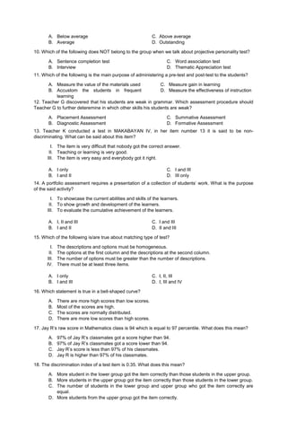 A. Below average C. Above average
B. Average D. Outstanding
10. Which of the following does NOT belong to the group when we talk about projective personality test?
A. Sentence completion test
B. Interview
C. Word association test
D. Thematic Appreciation test
11. Which of the following is the main purpose of administering a pre-test and post-test to the students?
A. Measure the value of the materials used
B. Accustom the students in frequent
learning
C. Measure gain in learning
D. Measure the effectiveness of instruction
12. Teacher G discovered that his students are weak in grammar. Which assessment procedure should
Teacher G to further deteremine in which other skills his students are weak?
A. Placement Assessment
B. Diagnostic Assessment
C. Summative Assessment
D. Formative Assessment
13. Teacher K conducted a test in MAKABAYAN IV, in her item number 13 it is said to be non-
discriminating. What can be said about this item?
I. The item is very difficult that nobody got the correct answer.
II. Teaching or learning is very good.
III. The item is very easy and everybody got it right.
A. I only
B. I and II
C. I and III
D. III only
14. A portfolio assessment requires a presentation of a collection of students’ work. What is the purpose
of the said activity?
I. To showcase the current abilities and skills of the learners.
II. To show growth and development of the learners.
III. To evaluate the cumulative achievement of the learners.
A. I, II and III C. I and III
B. I and II D. II and III
15. Which of the following is/are true about matching type of test?
I. The descriptions and options must be homogeneous.
II. The options at the first column and the descriptions at the second column.
III. The number of options must be greater than the number of descriptions.
IV. There must be at least three items.
A. I only C. I, II, III
B. I and III D. I, III and IV
16. Which statement is true in a bell-shaped curve?
A. There are more high scores than low scores.
B. Most of the scores are high.
C. The scores are normally distributed.
D. There are more low scores than high scores.
17. Jay R’s raw score in Mathematics class is 94 which is equal to 97 percentile. What does this mean?
A. 97% of Jay R’s classmates got a score higher than 94.
B. 97% of Jay R’s classmates got a score lower than 94.
C. Jay R’s score is less than 97% of his classmates.
D. Jay R is higher than 97% of his classmates.
18. The discrimination index of a test item is 0.35. What does this mean?
A. More student in the lower group got the item correctly than those students in the upper group.
B. More students in the upper group got the item correctly than those students in the lower group.
C. The number of students in the lower group and upper group who got the item correctly are
equal.
D. More students from the upper group got the item correctly.
 